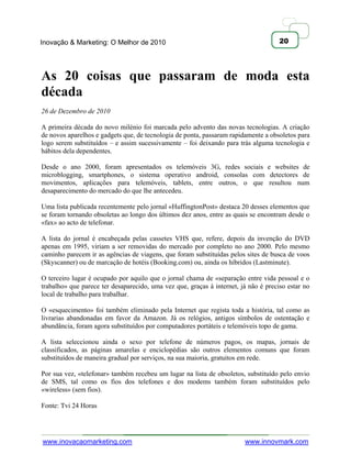 Inovação & Marketing: O Melhor de 2010                                               20




As 20 coisas que passaram de moda esta
década
26 de Dezembro de 2010

A primeira década do novo milénio foi marcada pelo advento das novas tecnologias. A criação
de novos aparelhos e gadgets que, de tecnologia de ponta, passaram rapidamente a obsoletos para
logo serem substituídos – e assim sucessivamente – foi deixando para trás alguma tecnologia e
hábitos dela dependentes.

Desde o ano 2000, foram apresentados os telemóveis 3G, redes sociais e websites de
microblogging, smartphones, o sistema operativo android, consolas com detectores de
movimentos, aplicações para telemóveis, tablets, entre outros, o que resultou num
desaparecimento do mercado do que lhe antecedeu.

Uma lista publicada recentemente pelo jornal «HuffingtonPost» destaca 20 desses elementos que
se foram tornando obsoletas ao longo dos últimos dez anos, entre as quais se encontram desde o
«fax» ao acto de telefonar.

A lista do jornal é encabeçada pelas cassetes VHS que, refere, depois da invenção do DVD
apenas em 1995, viriam a ser removidas do mercado por completo no ano 2000. Pelo mesmo
caminho parecem ir as agências de viagens, que foram substituídas pelos sites de busca de voos
(Skyscanner) ou de marcação de hotéis (Booking.com) ou, ainda os híbridos (Lastminute).

O terceiro lugar é ocupado por aquilo que o jornal chama de «separação entre vida pessoal e o
trabalho» que parece ter desaparecido, uma vez que, graças à internet, já não é preciso estar no
local de trabalho para trabalhar.

O «esquecimento» foi também eliminado pela Internet que regista toda a história, tal como as
livrarias abandonadas em favor da Amazon. Já os relógios, antigos símbolos de ostentação e
abundância, foram agora substituídos por computadores portáteis e telemóveis topo de gama.

A lista seleccionou ainda o sexo por telefone de números pagos, os mapas, jornais de
classificados, as páginas amarelas e enciclopédias são outros elementos comuns que foram
substituídos de maneira gradual por serviços, na sua maioria, gratuitos em rede.

Por sua vez, «telefonar» também recebeu um lugar na lista de obsoletos, substituído pelo envio
de SMS, tal como os fios dos telefones e dos modems também foram substituídos pelo
«wireless» (sem fios).

Fonte: Tvi 24 Horas




www.inovacaomarketing.com                                               www.innovmark.com
 