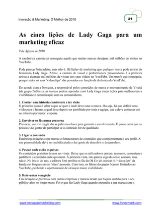 Inovação & Marketing: O Melhor de 2010                                                 21




As cinco lições de Lady Gaga para um
marketing eficaz
9 de Agosto de 2010

A excêntrica cantora já conseguiu aquilo que muitas marcas desejam: mil milhões de visitas no
YouTube.

Pode parecer brincadeira, mas não é. Há lições de marketing que qualquer marca pode retirar do
fenómeno Lady Gaga. Afinal, a cantora de visual e performances provocadoras é a primeira
artista a alcançar mil milhões de visitas nos seus vídeos no YouTube. Um trunfo que conseguiu,
porque todos os seus ‗vídeoclips‘ são pensados em função da dinâmica do YouTube.

De acordo com a Newcast, a responsável pelos conteúdos de marca e entretenimento da Vivaki
(do grupo Publicis), as marcas podem aprender com Lady Gaga cinco lições para melhorarem a
visibilidade e comunicação com os consumidores.

1. Contar uma história consistente e ter visão
O primeiro passo é saber o que se quer e onde deve estar a marca. Ou seja, há que definir uma
visão para o futuro, a qual deve depois ser partilhada por toda a equipa, que a deve conhecer até
ao mínimo pormenor, e apoiar.

2. Envolver os fãs numa conversa
Provocar, ouvir e reagir são as palavras-chave para garantir o envolvimento. É quase certo que as
pessoas vão gostar de participar se o conteúdo for de qualidade.

3. Ligar o conteúdo
Estabeleça relações com marcas e fornecedores de conteúdos que complementem o seu perfil. A
sua personalidade deve ser multifacetada e dar gosto de descobrir e desenvolver.

4. Pescar onde estão os peixes
Os conteúdos gratuitos devem ser virais. Deixe que os utilizadores entrem, renovem, comentem e
partilhem o conteúdo onde quiserem. À primeira vista, isto parece algo do senso comum, mas
não é. No início do ano, a editora Emi proibiu os fãs da Ok Go de colocar os ‗videoclips‘ da
banda em blogues ou em ‗sites‘ pessoais. Com isso, os filmes do grupo ficaram limitados ao
YouTube, perdendo a oportunidade de alcançar maior visibilidade.

5. Reinventar o negócio
Crie relações e parcerias com outras empresas e marcas desde que façam sentido para o seu
público-alvo no longo prazo. Foi o que fez Lady Gaga quando expandiu a sua marca com o




www.inovacaomarketing.com                                                 www.innovmark.com
 