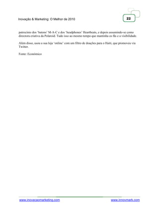 Inovação & Marketing: O Melhor de 2010                                               22



patrocínio dos ‗batons‘ M-A-C e dos ‗headphones‘ Heartbeats, e depois assumindo-se como
directora criativa da Polaroid. Tudo isso ao mesmo tempo que mantinha os fãs e a visibilidade.

Além disso, usou a sua loja ‗online‘ com um filtro de doações para o Haiti, que promoveu via
Twitter.

Fonte: Económico




www.inovacaomarketing.com                                                www.innovmark.com
 