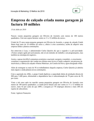 Inovação & Marketing: O Melhor de 2010                                              23




Empresa de calçado criada numa garagem já
factura 10 milhões
13 de Julho de 2010


Nasceu «numa pequenina garagem em Oliveira de Azeméis com menos de 100 metros
quadrados». Este ano espera facturar «entre os 11 e 12 milhões de euros».

Criado há 23 anos numa pequena garagem em Oliveira de Azeméis, o grupo de calçado Catalá
fatura hoje mais de 10 milhões de euros e, alheio à crise económica, acaba de adquirir uma
empresa falida e planeia contratações.

Em entrevista à Lusa, o administrador Carlos Queirós diz que o segredo é a pró-actividade:
«Temos sempre agido pró-activamente, não só em métodos de trabalho e em programações, mas
também na estratégia de negócio».

Assim, e apesar da difícil conjuntura económica «nacional, europeia e mundial», o crescimento
«contínuo e exponencial» das vendas nos últimos anos levou a Catalá a adquirir, em processo de
insolvência, a fábrica de calçado «Outras Matérias», de Castelo de Paiva, agora designada «OQ».

Além de reintegrar os mais de 50 ex-trabalhadores daquela empresa, Carlos Queirós já admitiu
mais alguns e ainda planeia novas contratações.

Com a aquisição da «OQ», o grupo Catalá duplicou a capacidade diária de produção directa de
800 para 1.600 pares, diminuindo a dependência face à subcontratação de 78 para cerca de 50
por cento.

Vinte e três anos após ter nascido «numa pequenina garagem em Oliveira de Azeméis com
menos de 100 metros quadrados», a Catalá prevê faturar este ano «entre os 11 e 12 milhões de
euros», mais 42 por cento do que 2009, e assegura já 170 empregos directos e mais 200 em
regime de subcontrato.

Fonte: Agência Financeira




www.inovacaomarketing.com                                               www.innovmark.com
 