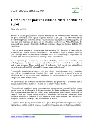 Inovação & Marketing: O Melhor de 2010                                               24




Computador portátil indiano custa apenas 27
euros
26 de Julho de 2010


Só custa 35 dólares, pouco mais de 27 euros. Pretende ser um computador para estudantes com
um preço acessível a todos e pode chegar ao mercado já em 2011 – se o Governo indiano
encontrar um parceiro disposto a fabricar e a comercializar o computador portátil que parece um
iPad mas custa menos de um quarto do que o badalado touchscreen da Apple. O projecto foi
apresentado esta semana pelo ministro do Desenvolvimento e Recursos Humanos da Índia, Shri
Kapil Sibal.

―Esta é a nossa resposta ao computador de 100 dólares do MIT [Instituto de Tecnologia do
Massachusetts]―, disse o ministro, citado pela AP. Na verdade, o projecto sem fins lucrativos
One Laptop per Child ainda não conseguiu descer abaixo dos 200 dólares por computador – e a
Índia vai bem lançada nos projectos de tecnologia barata para as massas.

Este computador, que se destina especialmente a estudantes, é apenas o mais recente de uma
onda de projectos cujo denominador comum é ser ―o mais barato do mundo‖. O mais conhecido
será o carro compacto Nano, vendido por 100 mil rupias (1653 euros), mas há também a
operação ao coração de 2000 dólares (1550 euros), por exemplo, diz a AP.

O computador, um dispositivo com ecrã táctil, tem o Linux como sistema operativo e capacidade
para realizar videoconferências. Não tem disco rígido: usa cartões de memória, como os
telemóveis. Por ter um formato tablet tem custos de hardware reduzidos e usa software de
código-fonte aberto para ser barato.

Foi desenvolvido em institutos universitários indianos, por professores e estudantes, com o
objectivo de custar mais ou menos o mesmo que os telemóveis mais baratos.

―Conseguimos o objectivo e agora estamos prontos para conquistar o mercado‖, disse Mamta
Varma, porta-voz do Ministério do Desenvolvimento dos Recursos Humanos. Numa primeira
fase, o Governo queria produzir um milhão destes computadores, para estudantes universitários,
e depois passar para os das escolas primárias e secundárias. Para isso, no entanto, precisa de
encontrar parceiros na indústria. Várias empresas estão neste momento em conversações,
assegurou o ministro Shri Kapil Siba, incluindo uma de Taiwan.

O objectivo futuro passa por baixar ainda mais o preço. Sibal pretende que nos próximos tempos
o computador venha a custar 20 dólares e que, a longo prazo, esse preço se fixe nos dez dólares.




www.inovacaomarketing.com                                               www.innovmark.com
 