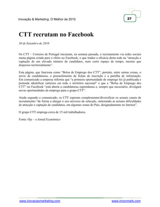 Inovação & Marketing: O Melhor de 2010                                              27




CTT recrutam no Facebook
30 de Setembro de 2010


Os CTT – Correios de Portugal iniciaram, na semana passada, o recrutamento via redes sociais
numa página criada para o efeito no Facebook, o que traduz a eficácia desta rede na ―atracção e
captação de um elevado número de candidatos, num curto espaço de tempo, mesmo que
dispersos territorialmente‖.

Esta página, que funciona como ―Bolsa de Emprego dos CTT‖, permite, entre outras coisas, o
envio de candidaturas, o preenchimento de fichas de inscrição e a partilha de informação.
Em comunicado a empresa informa que ―a primeira oportunidade de emprego foi já publicada e
pretende identificar carteiros em todo o território nacional‖ e que a ―Bolsa de Emprego dos
CTT‖ no Facebook ―está aberta a candidaturas espontâneas e, sempre que necessário, divulgará
novas oportunidades de emprego para o grupo CTT‖.

Ainda segundo o comunicado, os CTT esperam complementar/diversificar os actuais canais de
recrutamento ―de forma a alargar o seu universo de selecção, minorando as actuais dificuldades
de atracção e captação de candidatos, em algumas zonas do País, designadamente no Interior‖.

O grupo CTT emprega cerca de 15 mil trabalhadores.

Fonte: Oje – o Jornal Económico




www.inovacaomarketing.com                                               www.innovmark.com
 