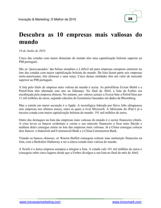 Inovação & Marketing: O Melhor de 2010                                               28




Descubra as 10 empresas mais valiosas do
mundo
18 de Junho de 2010

Cinco das cotadas com maior dimensão do mundo têm uma capitalização bolsista superior ao
PIB português.

São os ‗pesos-pesados‘ das bolsas mundiais e é difícil até para empresas europeias entrarem no
lote das cotadas com maior capitalização bolsista do mundo. Da lista fazem parte seis empresas
norte-americanas, três chinesas e uma suíça. Cinco destas entidades têm um valor de mercado
superior ao PIB português.

A luta pelo título de empresa mais valiosa do mundo é acesa. As petrolíferas Exxon Mobil e a
PetroChina têm alternado este ano na liderança. No final de Abril, a lista da Forbes era
encabeçada pela empresa chinesa. No entanto, aos valores actuais a Exxon bate a PetroChina por
11 mil milhões de euros, segundo cálculos do Económico baseados em dados da Bloomberg.

Mas a estrela em maior ascenção é a Apple. A tecnológica liderada por Steve Jobs ultrapassou
sete empresas nos últimos meses, entre as quais a rival Microsoft. A fabricante do iPad é já a
terceira cotada com maior capitalização bolsista do mundo: 191 mil milhões de euros.

Outro dos destaques na lista das empresas mais valiosas do mundo é o sector financeiro chinês.
A crise levou os bancos ocidentais a verem o seu músculo financeiro a ficar mais flácido e
nenhum deles consegue entrar no lote das empresas mais valiosas. Já a China consegue colocar
dois bancos: o Industrial and Commercial Bank e o China Construction Bank.

Tirando os bancos chineses, só Warren Buffett conseguiu colocar uma instituição financeira na
lista, com a Berkshire Hathaway a ser a oitava cotada mais valiosa do mundo.

A Nestlé é a única empresa europeia a integrar a lista. A cotada vale 141 mil milhões de euros e
conseguiu subir cinco lugares desde que a Forbes divulgou a sua lista no final do mês de Abril.




www.inovacaomarketing.com                                               www.innovmark.com
 