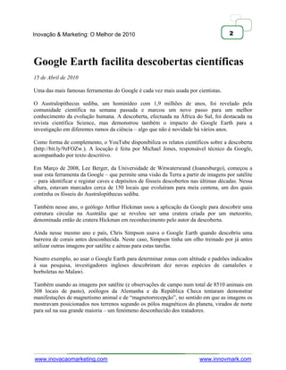 Inovação & Marketing: O Melhor de 2010                                                2




Google Earth facilita descobertas científicas
15 de Abril de 2010

Uma das mais famosas ferramentas do Google é cada vez mais usada por cientistas.

O Australopithecus sediba, um hominídeo com 1,9 milhões de anos, foi revelado pela
comunidade científica na semana passada e marcou um novo passo para um melhor
conhecimento da evolução humana. A descoberta, efectuada na África do Sul, foi destacada na
revista científica Science, mas demonstrou também o impacto do Google Earth para a
investigação em diferentes ramos da ciência – algo que não é novidade há vários anos.

Como forma de complemento, o YouTube disponibiliza os relatos científicos sobre a descoberta
(http://bit.ly/9zFOZw.). A locução é feita por Michael Jones, responsável técnico da Google,
acompanhado por texto descritivo.

Em Março de 2008, Lee Berger, da Universidade de Witwatersrand (Joanesburgo), começou a
usar esta ferramenta da Google – que permite uma visão da Terra a partir de imagens por satélite
– para identificar e registar caves e depósitos de fósseis descobertos nas últimas décadas. Nessa
altura, estavam marcados cerca de 150 locais que evoluíram para meia centena, um dos quais
continha os fósseis do Australopithecus sediba.

Também nesse ano, o geólogo Arthur Hickman usou a aplicação da Google para descobrir uma
estrutura circular na Austrália que se revelou ser uma cratera criada por um meteorito,
denominada então de cratera Hickman em reconhecimento pelo autor da descoberta.

Ainda nesse mesmo ano e país, Chris Simpson usava o Google Earth quando descobriu uma
barreira de corais antes desconhecida. Neste caso, Simpson tinha um olho treinado por já antes
utilizar outras imagens por satélite e aéreas para estas tarefas.

Noutro exemplo, ao usar o Google Earth para determinar zonas com altitude e padrões indicados
à sua pesquisa, investigadores ingleses descobriram dez novas espécies de camaleões e
borboletas no Malawi.

Também usando as imagens por satélite (e observações de campo num total de 8510 animais em
308 locais de pasto), zoólogos da Alemanha e da República Checa tentaram demonstrar
manifestações de magnetismo animal e de ―magnetorrecepção‖, no sentido em que as imagens os
mostravam posicionados nos terrenos segundo os pólos magnéticos do planeta, virados de norte
para sul na sua grande maioria – um fenómeno desconhecido dos tratadores.




www.inovacaomarketing.com                                                www.innovmark.com
 