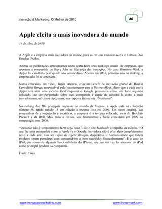 Inovação & Marketing: O Melhor de 2010                                           30




Apple eleita a mais inovadora do mundo
19 de Abril de 2010


A Apple é a empresa mais inovadora do mundo para as revistas BusinessWeek e Fortune, dos
Estados Unidos.

Ambas as publicações apresentaram nesta sexta-feira seus rankings anuais de empresas, que
apontam a companhia de Steve Jobs na liderança das inovações. No caso BussinessWeek, a
Apple foi escolhida pelo quinto ano consecutivo. Apenas em 2005, primeiro ano do ranking, a
empresa não foi a vencedora.

Numa entrevista em vídeo, James Andrew, executivo-chefe de inovação global do Boston
Consulting Group, responsável pelo levantamento para a BusinessWeek, disse que a cada ano a
Apple tem sido uma escolha fácil enquanto o Google permanece como um forte segundo
colocado. Ao ser perguntado sobre qual companhia é capaz de substituí-la como a mais
inovadora nos próximos cinco anos, sua resposta foi sucinta: ―Nenhuma‖.

No ranking das 500 principais empresas do mundo da Fortune, a Apple está na colocação
número 56, tendo subido 15 em relação à mesma lista em 2009. Em outro ranking, das
companhias de computação e escritório, a empresa é a terceira colocada, atrás da Hewlett-
Packard e da Dell. Mas, nota a revista, seu faturamento e lucro cresceram em 2009 na
comparação com 2008.

―Inovação não é simplesmente fazer algo novo‖, diz o site Mashable a respeito da escolha. ―O
que faz uma companhia como a Apple (e o Google) inovadora não é criar algo completamente
novo a cada vez, mas ser capaz de repetir designs, dispostivos e funcionalidade que fazem
produtos serem populares com consumidores e bem sucedidos financeiramente‖. É o caso do
iPad, que aproveita algumas funcionalidades do iPhone, que por sua vez foi sucessor do iPod
como principal produto da companhia.

Fonte: Terra




www.inovacaomarketing.com                                            www.innovmark.com
 