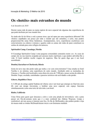 Inovação & Marketing: O Melhor de 2010                                                31




Os «hotéis» mais estranhos do mundo
6 de Setembro de 2010

Dormir numa rede de pano ou numa espécie de nave espacial são algumas das experiências de
que pode desfrutar por esse mundo fora.

Se ainda não foi de férias e está a pensar nisso, que tal optar por uma experiência diferente? Há
«hotéis» espalhados um pouco por todo o mundo que são estranhos, é certo, mas podem
proporcionar-lhe umas férias fantásticas. Acampamentos, neve, experiências excêntricas com
extra-terrestres ou crânios à mistura e quartos onde as camas são redes de pano constituem as
senhas de entrada para estes refúgios da natureza.

Spiritualist Camp, Cassadaga, Florida

O Cassadaga Spiritualist Camp é uma pequena comunidade centenária muito zen. As casas de
campo são na sua maioria ocupadas por pessoas muito espirituais e que podem adivinhar-lhe a
vida. O hotel também recebe viagens de negócios. Mas há quem diga que é um local
assombrado.

Dombai, Karachaevo-Cherkessia, Rússia

Gosta de neve mas não perde nada que tenha a ver com extra-terrestres? Uma estadia no hotel
Tarelka é, no mínimo, uma experiência do outro mundo. Aninhado entre as montanhas do
Cáucaso, o Tarelka está localizado a uma altura de cerca de 7.900 pés e pouco acima da aldeia de
Dombai. Esqui, escalada, caminhadas e passeios turísticos são actividades a não perder.

Liberec, República Checa

A 3.280 pés da antiga capital Sudetan de Liberec este é um local que emergiu no final dos anos
60, com um design irreverente, a lembrar uma nave espacial, este espaço funciona
simultaneamente como uma torre de televisão e um hotel.

Rialto, Califórnia

Umas férias para quem quer descanso a sério e com uma pitada de irreverência: vale a pena
passar um fim-de-semana nesta que é a mais ocidental das Aldeias Wigwam. Limpa e
confortável, até tem acesso à Internet sem fios. Os fãs do McDonald¿s não podem perder a loja
do museu onde os irmãos McDonald deram início a um fenómeno mundial.




www.inovacaomarketing.com                                                www.innovmark.com
 