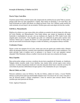 Inovação & Marketing: O Melhor de 2010                                                32



Puerto Viejo, Costa Rica

Já pensou passar férias a dormir numa rede, desprovido do conforto da sua cama? Não se assuste,
porque pode bem ser uma experiência a repetir. Pelo menos no Rocking J, na Costa Rica, um
hotel localizado no Caribe Afro Rasta, na cidade de Puerto Viejo. Por 5 dólares, pode usufruir da
rede resistente, de um lençol e de um armário. Perfeito para uma sesta depois de um dia a surfar.

Fall River, Massachusetts

Réplicas de crânios ou o que restou deles são exibidos no armário de sala de jantar da velha casa
de Lizzie Borden, em Massachusetts. Uma lenda urbana, que surgiu na sequência do duplo
homicídio à machadada do seu pai e da sua madrasta em Agosto de 1892, tendo Lizzie sido
julgada pelos assassinatos. Uma tragédia que pode ser conhecida de perto pelos turistas mais
curiosos. Parece que o «quarto da morte» é o mais procurado: um leilão feito no Ebay para a
noite do aniversário do homicídio chegou a render mil dólares¿ com pequeno-almoço incluído.

Cordemais, França

Passar a noite nas margens do rio Loire, numa casa com um quarto que contém toda a fantasia
idílica da paisagem francesa, constitui uma experiência obrigatória para os mais românticos. Um
retiro privado, onde se podem ouvir os pássaros e ver nascer o sol, este santuário surreal
chamado Villa Cheminée, oferece a melhor vista de um dos mais ricos estuários da Europa.

Baza, Espanha

Baza prima pelas antigas cavernas a nordeste da província espanhola de Granada, na Andaluzia.
Nalguns destes recantos ainda vivem famílias, mas muitos deles servem agora como retiros
sazonais. A cultura muçulmana medieval é uma das atracções deste local e uma das cavernas foi
convertida em piscinas subterrâneas de água quente e fria, tratamentos de spa e massagens.

Ilha de Chiloé, no Chile

Parecem autênticas casas de fósforos. Na ilha de Chiloé, cidade de Castro, o hostal Palafita
destaca-se pela preservação da autenticidade daquele local. Um nascer do sol e uma vista para o
mar de fazerem perder o fôlego completam a lista de motivos para arriscar dormir nestas
casinhas que mais parecem de brincar.

Fonte: Agência Financeira




www.inovacaomarketing.com                                                www.innovmark.com
 