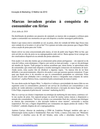 Inovação & Marketing: O Melhor de 2010                                                33




Marcas invadem praias à conquista do
consumidor em férias
26 de Julho de 2010

Da distribuição de produtos aos passeios de catamarã, as marcas não se poupam a esforços para
captar o consumidor nos momentos em que está disposto a receber mensagens publicitárias.

Quem é que nunca esteve estendido ao sol, na praia, cheio de vontade de beber algo fresco mas
sem vontade de se levantar e ir até ao bar? Foi a pensar em todas estas pessoas que a Sagres Mini
criou a acção de praia para este Verão.

Quem estiver na zona concessionada pela marca, só tem de pedir uma Sagres Mini no bar, que
será servido no sítio da areia ou na espreguiçadeira onde estiver. Basta apenas levar consigo um
dos sinalizadores disponíveis na entrada das praias aderentes.

Esta acção é só uma das muitas que já arrancaram pelas praias portuguesas – em especial as da
zona de Lisboa, costa alentejana e Algarve, por serem as mais povoadas – e que se vão prolongar
até meados de Agosto. Tudo porque as marcas acreditam que, desta forma, se aproximam mais
do consumidor, que estará mais disposto a receber mensagens comerciais em momentos de lazer.
Ainda assim, estas acções têm de obedecer a algumas regras. ―As marcas têm de ter bem
definido o seu posicionamento, objectivo da acção e com que pessoas querem comunicar. O que
quer que façam deve ir de encontro ao que os consumidores pretendem ou valorizam. Estas
acções devem estar alinhadas com a estratégia da marca e integradas num conjunto de outras
iniciativas‖, explica Patrícia Jesus, responsável pela comunicação da marca Lipton.

No caso desta acção da Sagres Mini, ―o objectivo é reforçar a proximidade da marca líder no seu
segmento como os consumidores, promover um serviço de excelência aos consumidores e aos
pontos de venda aderentes à promoção, e ainda alavancar a inovação da marca Sagres‖, afirma
Célia Filipe, responsável pela área de ‗customer‘ marketing da SCC.

Mas se o serviço ao cliente é importante na estratégia de marketing de uma marca, continua a sê-
lo nas acções de praia. Em especial porque no areal há muitas outras marcas a disputarem a
atenção dos consumidores. ―Serviço ao cliente e ao consumidor final são o alicerce que distingue
as marcas das concorrentes e esta inovação traduz-se nisso mesmo‖, acrescenta a mesma
responsável. Por isso, a Sagres disponibiliza aos veraneantes em alguns pontos de venda o ―Kit
Conforto‖, cedendo chapéus-de-sol e espreguiçadeiras.

António Carriço, director de marketing e CRM da Vodafone Portugal, também sabe que a
diferenciação nestas acções é fundamental. Para este Verão, a marca criou mais um ―Momento
Vodafone‖ e distribui cerca de 60 mil brindes, entre sofás e almofadas insufláveis. ―A




www.inovacaomarketing.com                                                www.innovmark.com
 