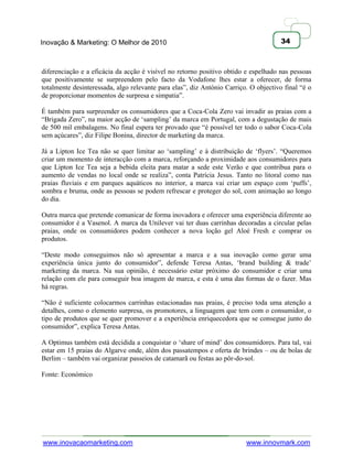 Inovação & Marketing: O Melhor de 2010                                                34



diferenciação e a eficácia da acção é visível no retorno positivo obtido e espelhado nas pessoas
que positivamente se surpreendem pelo facto da Vodafone lhes estar a oferecer, de forma
totalmente desinteressada, algo relevante para elas‖, diz António Carriço. O objectivo final ―é o
de proporcionar momentos de surpresa e simpatia‖.

É também para surpreender os consumidores que a Coca-Cola Zero vai invadir as praias com a
―Brigada Zero‖, na maior acção de ‗sampling‘ da marca em Portugal, com a degustação de mais
de 500 mil embalagens. No final espera ter provado que ―é possível ter todo o sabor Coca-Cola
sem açúcares‖, diz Filipe Bonina, director de marketing da marca.

Já a Lipton Ice Tea não se quer limitar ao ‗sampling‘ e à distribuição de ‗flyers‘. ―Queremos
criar um momento de interacção com a marca, reforçando a proximidade aos consumidores para
que Lipton Ice Tea seja a bebida eleita para matar a sede este Verão e que contribua para o
aumento de vendas no local onde se realiza‖, conta Patrícia Jesus. Tanto no litoral como nas
praias fluviais e em parques aquáticos no interior, a marca vai criar um espaço com ‗puffs‘,
sombra e bruma, onde as pessoas se podem refrescar e proteger do sol, com animação ao longo
do dia.

Outra marca que pretende comunicar de forma inovadora e oferecer uma experiência diferente ao
consumidor é a Vasenol. A marca da Unilever vai ter duas carrinhas decoradas a circular pelas
praias, onde os consumidores podem conhecer a nova loção gel Aloé Fresh e comprar os
produtos.

―Deste modo conseguimos não só apresentar a marca e a sua inovação como gerar uma
experiência única junto do consumidor‖, defende Teresa Antas, ‗brand building & trade‘
marketing da marca. Na sua opinião, é necessário estar próximo do consumidor e criar uma
relação com ele para conseguir boa imagem de marca, e esta é uma das formas de o fazer. Mas
há regras.

―Não é suficiente colocarmos carrinhas estacionadas nas praias, é preciso toda uma atenção a
detalhes, como o elemento surpresa, os promotores, a linguagem que tem com o consumidor, o
tipo de produtos que se quer promover e a experiência enriquecedora que se consegue junto do
consumidor‖, explica Teresa Antas.

A Optimus também está decidida a conquistar o ‗share of mind‘ dos consumidores. Para tal, vai
estar em 15 praias do Algarve onde, além dos passatempos e oferta de brindes – ou de bolas de
Berlim – também vai organizar passeios de catamarã ou festas ao pôr-do-sol.

Fonte: Económico




www.inovacaomarketing.com                                                www.innovmark.com
 