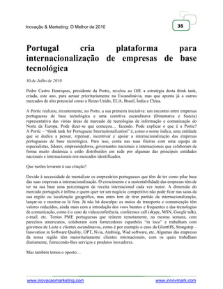 Inovação & Marketing: O Melhor de 2010                                               35




Portugal       cria   plataforma   para
internacionalização de empresas de base
tecnológica
30 de Julho de 2010

Pedro Castro Henriques, presidente da Portic, revelou ao OJE a estratégia desta think tank,
criada, este ano, para actuar prioritariamente na Escandinávia, mas que aponta já a outros
mercados de alto potencial como o Reino Unido, EUA, Brasil, Índia e China.

A Portic realizou, recentemente, no Porto, a sua primeira iniciativa: um encontro entre empresas
portuguesas de base tecnológica e uma comitiva escandinava (Dinamarca e Suécia)
representativa das várias áreas de mercado de tecnologias de informação e comunicação do
Norte da Europa. Pode dizer-se que começou… fazendo. Pode explicar o que é a Portic?
A Portic – ―think tank for Portuguese Internationalization‖ é, como o nome indica, uma entidade
que se dedica a pensar, repensar, incentivar e apoiar a internacionalização das empresas
portuguesas de base tecnológica. Para isso, conta nas suas fileiras com uma equipa de
especialistas, líderes, empreendedores, governantes nacionais e internacionais que colaboram de
forma muito dinâmica e estão distribuídos em rede por algumas das principais entidades
nacionais e internacionais nos mercados identificados.

Que razões levaram à sua criação?

Devido à necessidade de mentalizar os empresários portugueses que têm de ter como pilar base
das suas empresas a internacionalização. O crescimento e a sustentabilidade das empresas têm de
ter na sua base uma percentagem de receita internacional cada vez maior. A dimensão do
mercado português é ínfima e quem quer ter um negócio competitivo não pode ficar nas saias da
sua região ou localização geográfica, mas antes tem de tirar partido da internacionalização,
lançar-se e mostrar-se lá fora. Já não há desculpa: os meios de transporte e comunicação têm
valores reduzidos, ainda mais com a introdução dos voos baratos e frequentes e das tecnologias
de comunicação, como é o caso da videoconferência, conference call (skype, MSN, Google talk),
e-mail, etc. Temos PME portuguesas que reúnem remotamente, na mesma semana, com
parceiros americanos, colaboram com fornecedores espanhóis ―in loco‖ e trabalham com
governos de Leste e clientes escandinavos, como é por exemplo o caso da GlinttHS, Stongstep –
Innovation in Software Quality, OPT, Nvia, Ambisig, Wad software, etc. Algumas das empresas
da nossa região têm maioritariamente clientes internacionais, com os quais trabalham
diariamente, fornecendo-lhes serviços e produtos inovadores.

Mas também temos o oposto…




www.inovacaomarketing.com                                               www.innovmark.com
 