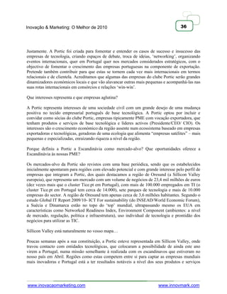 Inovação & Marketing: O Melhor de 2010                                              36




Justamente. A Portic foi criada para fomentar e entender os casos de sucesso e insucesso das
empresas de tecnologia, criando espaços de debate, troca de ideias, ‗networking‘, organizando
eventos internacionais, quer em Portugal quer nos mercados considerados estratégicos, com o
objectivo de fomentar o crescimento das empresas portuguesas na componente de exportação.
Pretende também contribuir para que estas se tornem cada vez mais internacionais em termos
relacionais e de clientela. Acreditamos que algumas das empresas do clube Portic serão grandes
dinamizadores económicos locais e que vão alavancar outras mais pequenas e acompanhá-las nas
suas rotas internacionais em consórcios e relações ‗win-win‘.

Que interesses representa e que empresas aglutina?

A Portic representa interesses de uma sociedade civil com um grande desejo de uma mudança
positiva no tecido empresarial português de base tecnológica. A Portic optou por incluir e
convidar como sócias do clube Portic, empresas tipicamente PME com vocação exportadora, que
tenham produtos e serviços de base tecnológica e líderes activos (Presidente/CEO/ CIO). Os
interesses são o crescimento económico da região assente num ecossistema baseado em empresas
exportadoras e tecnológicas, geradoras de uma ecologia que alimenta ―empresas satélites‖ – mais
pequenas e especializadas, enraizando riqueza a nível da região.

Porque definiu a Portic a Escandinávia como mercado-alvo? Que oportunidades oferece a
Escandinávia às nossas PME?

Os mercados-alvo da Portic são revistos com uma base periódica, sendo que os estabelecidos
inicialmente apontaram para regiões com elevado potencial e com grande interesse pelo perfil de
empresas que integram a Portic, dos quais destacamos a região de Oresund (a Sillicon Valley
europeia), que representa um mercado com um volume de negócios de 23,4 mil milhões de euros
(dez vezes mais que o cluster Tice.pt em Portugal), com mais de 100.000 empregados em TI (o
cluster Tice.pt em Portugal tem cerca de 14.000), sete parques de tecnologia e mais de 10.000
empresas do sector. A região de Oresund tem apenas cerca de 3,6 milhões habitantes. Segundo o
estudo Global IT Report 2009/10- ICT For sustainability (do INSEAD/World Economic Forum),
a Suécia e Dinamarca estão no topo do ‗top‘ mundial, ultrapassando mesmo os EUA em
características como Networked Readiness Index, Environment Component (ambientes: a nível
de mercado, regulação, política e infraestrutura), uso individual de tecnologia e prontidão dos
negócios para utilizar as TIC.

Sillicon Valley está naturalmente no vosso mapa…

Poucas semanas após a sua constituição, a Portic esteve representada em Sillicon Valley, onde
travou contacto com entidades tecnológicas, que colocaram a possibilidade de ainda este ano
virem a Portugal, numa missão semelhante à realizada com os escandinavos que estiveram no
nosso país em Abril. Regiões como estas competem entre si para captar as empresas mundiais
mais inovadoras e Portugal está a ter resultados notáveis a nível dos seus produtos e serviços




www.inovacaomarketing.com                                               www.innovmark.com
 