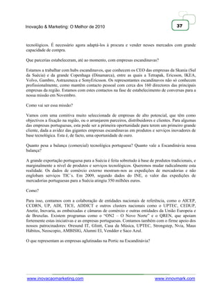 Inovação & Marketing: O Melhor de 2010                                                37



tecnológicos. É necessário agora adaptá-los à procura e vender nesses mercados com grande
capacidade de compra.

Que parcerias estabeleceram, até ao momento, com empresas escandinavas?

Estamos a trabalhar com hubs escandinavos, que conhecem os CEO das empresas da Skania (Sul
da Suécia) e da grande Copenhaga (Dinamarca), entre as quais a Tetrapak, Ericsson, IKEA,
Volvo, Gambro, Astrazeneca e SonyEricsson. Os representantes escandinavos não só conhecem
profissionalmente, como mantêm contacto pessoal com cerca dos 160 directores das principais
empresas da região. Estamos com estes contactos na fase de estabelecimento de conversas para a
nossa missão em Novembro.

Como vai ser essa missão?

Vamos com uma comitiva muito seleccionada de empresas de alto potencial, que têm como
objectivos a fixação na região, ou o arranjarem parceiros, distribuidores e clientes. Para algumas
das empresas portuguesas, esta pode ser a primeira oportunidade para terem um primeiro grande
cliente, dada a avidez das gigantes empresas escandinavas em produtos e serviços inovadores de
base tecnológica. Esta é, de facto, uma oportunidade de ouro.

Quanto pesa a balança (comercial) tecnológica portuguesa? Quanto vale a Escandinávia nessa
balança?

A grande exportação portuguesa para a Suécia é feita sobretudo à base de produtos tradicionais, e
marginalmente a nível de produtos e serviços tecnológicos. Queremos mudar radicalmente esta
realidade. Os dados de comércio externo mostram-nos as expedições de mercadorias e não
englobam serviços TIC´s. Em 2009, segundo dados do INE, o valor das expedições de
mercadorias portuguesas para a Suécia atingiu 350 milhões euros.

Como?

Para isso, contamos com a colaboração de entidades nacionais de referência, como o AICEP,
CCDRN, UP, ADI, TICE, ADDICT e outros clusters nacionais como o UPTEC, CEDUP,
Anetie, Inovaria, as embaixadas e câmaras de comércio e outras entidades da União Europeia e
de Bruxelas. Existem programas como o ―ON2 – O Novo Norte‖ e o QREN, que apoiam
fortemente estas iniciativas e as empresas portuguesas. Contamos também com o firme apoio dos
nossos patrocinadores: Oresund IT, Glintt, Casa da Música, UPTEC, Strongstep, Nvia, Maus
Hábitos, Neoscopio, AMBISIG, Alumni EI, Vendder e Saco Azul.

O que representam as empresas aglutinadas na Portic na Escandinávia?




www.inovacaomarketing.com                                                 www.innovmark.com
 