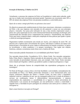 Inovação & Marketing: O Melhor de 2010                                               38



Actualmente, a presença das empresas da Portic na Escandinávia é ainda muito reduzida, sendo
que isso se traduz num crescimento percentual grande. Esperamos um crescimento entre 20% a
60% do número das empresas Portic com presença escandinava a curto/médio prazo.

Quais são as metas a atingir pela Portic nos próximos cinco anos?

Os objectivos passam pelo estabelecimento de fortes laços emocionais, relacionais e económicos
da Portic e das suas empresas com mercados de alto potencial e acesso aos seus principais
players e mercados. Isso passa pela realização de uma a duas missões empresariais anuais a
países alvo; pela organização de um evento internacional bianual de tecnologia em Portugal; pela
caracterização dos mercados alvos e mapeamento dos contactos e ‗benchmarking‘ das empresas
Portic para maior competitividade e ainda pela compilação de boas práticas para ajudar a ajustar
a oferta de tecnologia portuguesa.

Organizámos também recentemente uma missão aos Açores, com empresas do sector TIC, em
parceria com a Agência para o Investimento dos Açores, onde demos a conhecer um espaço com
potencial para o crescimento do sector, dadas as infraestruturas de fomento económico, os apoios
ao investimento, a oferta académica e os parques tecnológicos. Esta região tem relações
históricas, culturais e económicas muito fortes com a América do Norte.

Outros mercados poderão futuramente vir a ser trabalhados pela Portic? Quais?

Nos mercados desenvolvidos: Escandinávia, EUA e Reino Unido. Nos mercados emergentes:
Índia, China, Brasil e Argentina. Outros mercados de alto potencial, como o Irão e a Líbia, bem
como mercados de proximidade relacional, como, por exemplo, Cabo Verde. Nestes mercados
temos relações privilegiadas e sabemos que podemos ajudar as empresas portuguesas a vingar.

Quais são os principais factores de competitividade das exportadoras portuguesas na área
tecnológica?

No Norte de Portugal, a massa crítica a nível das faculdades e universidades, nomeadamente das
universidade do Porto e do Minho promovidas fortemente a nível internacional pelos seus
reitores, professores Marques dos Santos e António Cunha, em áreas como a engenharia,
indústrias criativas e indústrias do mar, que em conjugação podem levar à criação de produtos e
serviços em combinações únicas e diferenciadoras internacionalmente; a natureza
empreendedora dos empresários e a possibilidade de se ligarem às fontes universitárias de
conhecimento e aos recursos de investigação, aos seus professores e alunos; a criatividade e
engenho lusos; a facilidade do povo português em comunicar com outros povos e culturas e em
miscigenar-se.

Qual a maior barreira à inovação em Portugal?




www.inovacaomarketing.com                                               www.innovmark.com
 