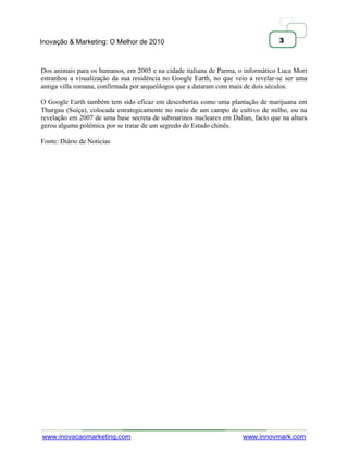 Inovação & Marketing: O Melhor de 2010                                            3



Dos animais para os humanos, em 2005 e na cidade italiana de Parma, o informático Luca Mori
estranhou a visualização da sua residência no Google Earth, no que veio a revelar-se ser uma
antiga villa romana, confirmada por arqueólogos que a dataram com mais de dois séculos.

O Google Earth também tem sido eficaz em descobertas como uma plantação de marijuana em
Thurgau (Suíça), colocada estrategicamente no meio de um campo de cultivo de milho, ou na
revelação em 2007 de uma base secreta de submarinos nucleares em Dalian, facto que na altura
gerou alguma polémica por se tratar de um segredo do Estado chinês.

Fonte: Diário de Notícias




www.inovacaomarketing.com                                            www.innovmark.com
 