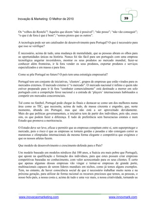 Inovação & Marketing: O Melhor de 2010                                                39



Os ―velhos do Restelo‖! Aqueles que dizem ―não é possível‖; ―não posso‖; ―não vão conseguir‖;
―o que é de fora é que é bom‖; ―somos piores que os outros‖.

A tecnologia pode ser um catalisador de desenvolvimento para Portugal? O que é necessário para
que isso se verifique?

É necessário, acima de tudo, uma mudança de mentalidade, que as pessoas abram os olhos para
as oportunidades únicas na história. Nunca foi tão fácil para um português com uma empresa
tecnológica angariar investidores, mostrar os seus produtos ao mercado mundial, fazer-se
conhecer além fronteiras, ir lá fora vender os seus produtos, exportar produtos e serviços
especializados e em massa e para fora.

Como se põe Portugal no futuro? O país tem uma estratégia empresarial?

Portugal tem um conjunto de iniciativas, ‗clusters‘, grupos de empresas que estão virados para os
mercados externos. O mercado externo é ―o mercado‖. O mercado nacional é ínfimo e quem não
estiver preparado para ir lá fora ―combater comercialmente‖ está destinado a morrer em solo
português com a competição feroz nacional e a entrada de ‗players‘ internacionais habituados a
competir em mercados concorrenciais.

Tal como no futebol, Portugal pode chegar às finais e destacar-se como um dos melhores numa
área como as TIC, que necessita, acima de tudo, de massa cinzenta e engenho, que, neste
momento, abunda em Portugal, mas que não está a ser aproveitado devidamente.
Mais do que políticas governamentais, a iniciativa tem de partir dos indivíduos, pois são, esses
sim, os que podem fazer a diferença. E tudo de preferência sem burocracias estatais e num
Estado que promova a meritocracia.

O Estado deve ser leve, eficaz e permitir que as empresas compitam entre si, sem superproteger o
mercado, pois o risco é que as empresas se tornem gordas e pesadas e não consigam correr as
maratonas e olimpíadas internacionais da mesma forma elegante e competitiva que exigimos e
que os nossos atletas fazem.

Que modelo de desenvolvimento e crescimento defende para o País?

Um modelo baseado em modelos nórdicos (há 100 anos, a Suécia era mais pobre que Portugal),
que aposte na qualificação e formação dos indivíduos, para que estes possam criar empresas
competitivas baseadas no conhecimento, com valor acrescentado para os seus clientes. É certo
que apenas algumas dessas empresas vão vingar e tornar-se empresas de grande porte,
multinacionais capazes de serem líderes mundiais em nichos, como já temos alguns exemplos.
Tem, no entanto, de haver consciência social de que é necessário trabalhar muito nesta e na
próxima geração, para utilizar de forma racional os recursos preciosos que temos, as pessoas, o
nosso belo país, a nossa costa e, acima de tudo e uma vez mais, a nossa criatividade, tornando as




www.inovacaomarketing.com                                                www.innovmark.com
 