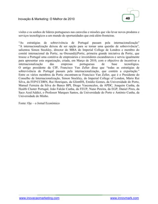Inovação & Marketing: O Melhor de 2010                                               40



visões e os sonhos de líderes portugueses nas caravelas e missões que vão levar novos produtos e
serviços tecnológicos a um mundo de oportunidades que está além-fronteiras.

―As estratégias de sobrevivência de Portugal passam pela internacionalização‖
―A internacionalização deixou de ser opção para se tornar uma questão de sobrevivência‖,
salientou Simon Stockley, director do MBA do Imperial College de Londres e membro do
comité internacional da Portic, na Oresund@Portic, primeira grande iniciativa da Portic, que
trouxe a Portugal uma comitiva de empresários e investidores escandinavos e serviu igualmente
para apresentar esta organização, criada, em Março de 2010, com o objectivo de incentivar a
internacionalização      das     empresas      portuguesas      de     base       tecnológica.
O antigo presidente da CIP, Francisco Van Zeller disse que ―todas as estratégias de
sobrevivência de Portugal passam pela internacionalização, que contém a exportação.‖
Entre os vários membros da Portic encontram-se Francisco Van Zeller, que é o Presidente do
Conselho de Internacionalização, Simon Stockley, do Imperial College of London, Mário Rui
Silva, da FEP/CCDRN, Rui Henriques, da GlinttHS, Emídio Gomes, da Universidade do Porto,
Manuel Ferreira da Silva do Banco BPI, Diogo Vasconcelos, da APDC, Joaquim Cunha, da
Health Cluster Portugal, João Falcão Cunha, da FEUP, Nuno Pereira, da EGP, Daniel Pires, da
Saco Azul/Addict, o Professor Marques Santos, da Universidade do Porto e António Cunha, da
Universidade do Minho.

Fonte: Oje – o Jornal Económico




www.inovacaomarketing.com                                               www.innovmark.com
 
