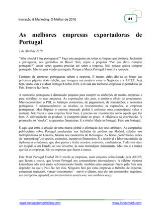 Inovação & Marketing: O Melhor de 2010                                                41




As melhores empresas exportadoras de
Portugal
1 de Abril de 2010

―Why should I buy portuguese?‖ Faça esta pergunta em todas as línguas que conhece. Incluindo
a portuguesa, nos gerúndios do Brasil. Sim, repita a pergunta ―Por que devo comprar
português?‖ tantas vezes quantas precisar até saber a resposta. Não porque queira comprar
português. Mas se quer vender português. Porque a Marca Portugal é isso: é a resposta.

Centenas de empresas portuguesas sabem a resposta. E muitas delas dão-na ao longo das
próximas páginas desta edição, que inaugura um projecto entre o Negócios e a AICEP. Seja
bem-vindo: esta é a Must Portugal Global 2010, a revista das melhores empresas exportadoras do
País. Entre se faz favor.

A economia portuguesa é demasiado pequena para cumprir as ambições de muitas empresas e
para viabilizar os seus projectos. As exportações são, pois, o território óbvio de crescimento.
Macroeconómico: o PIB, as balanças comerciais, de pagamentos, de transacções, a economia
portuguesa. E microeconómico: as receitas, os investimentos, as expansões, as empresas
portuguesas. Mas disputar o enorme mercado global é enfrentar uma concorrência veloz e
mutante. Não basta a uma empresa fazer bem, é preciso ser reconhecida como aquela que faz
bem. A diferenciação do produto. A competitividade no preço. A eficiência na distribuição. A
promoção, os ―stocks‖, as garantias financeiras. E o rótulo: Made in Portugal. Feito em Portugal.

É aqui que entra a criação de uma marca global e afirmação dos seus atributos. As campanhas
publicitárias sobre Portugal penduradas nas fachadas de prédios em Madrid, coladas nos
metropolitanos de Londres, fixadas nos candeeiros de Helsínquia. As feiras, conferências, redes
de ―networking‖, os apoios, estímulos, incentivos financeiros. E a invisível e laboriosa missão da
diplomacia económica, que abra portas e feche acordos, contratos, candidaturas. Tudo isto deve
ser exigido a um Estado, ao seu Governo, às suas instituições mandatadas. Mas não é a marca
que faz as empresas. São as empresas que fazem a marca.

Esta Must Portugal Global 2010 revela as empresas, num conjunto seleccionado pela AICEP,
que fazem a marca, que levam Portugal aos consumidores internacionais. A célebre máxima
kennediana não está ainda suficientemente batida: também estas empresas fazem pelo País sem
depender do que o País faz por elas. Ninguém fará por estas empresas o trabalho de exportar,
conquistar mercados, vencer concorrentes – servir o cliente, seja ele um consumidor angolano,
um entreposto espanhol, um intermediário americano, um cambista suíço.




www.inovacaomarketing.com                                                 www.innovmark.com
 