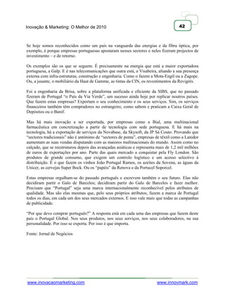 Inovação & Marketing: O Melhor de 2010                                               42



Se hoje somos reconhecidos como um país na vanguarda das energias e da fibra óptica, por
exemplo, é porque empresas portuguesas apostaram nesses sectores e neles fizeram projectos de
investimento – e de retorno.

Os exemplos são os que se seguem. É precisamente na energia que está a maior exportadora
portuguesa, a Galp. E é nas telecomunicações que outra está, a Visabeira, aliando a sua presença
externa com infra-estruturas, construção e engenharia. Como o fazem a Mota-Engil ou a Zagope.
Ou, a jusante, o mobiliário da Haut de Gamme, as tintas da CIN, os revestimentos da Revigrés.

Foi a engenharia da Brisa, sobre a plataforma unificada e eficiente da SIBS, que no passado
fizeram de Portugal ―o País da Via Verde‖, um sucesso ainda hoje por replicar noutros países.
Que fazem estas empresas? Exportam o seu conhecimento e os seus serviços. Sim, os serviços
financeiros também têm compradores no estrangeiro, como sabem e praticam a Caixa Geral de
Depósitos ou o Banif.

Mas há mais inovação a ser exportada, por empresas como a Bial, uma multinacional
farmacêutica em concretização a partir de tecnologia com sede portuguesa. E há mais na
tecnologia, há a exportação de serviços da Novabase, da Skysoft, da JP Sá Couto. Provando que
―sectores tradicionais‖ não é antónimo de ―sectores de ponta‖, empresas de têxtil como a Lanidor
aumentam as suas vendas disputando com as maiores multinacionais do mundo. Assim como no
calçado, que se reestruturou depois das avançadas asiáticas e representa mais de 1,2 mil milhões
de euros de exportações por ano. Parte das quais mercado a conquistar pela Fly London. São
produtos de grande consumo, que exigem um controlo logístico e um acesso selectivo à
distribuição. É o que fazem os vinhos João Portugal Ramos, os azeites da Sovena, as águas da
Unicer, as cervejas Super Bock. Ou os ―papéis‖ da Renova e da Portucel Soporcel.

Estas empresas orgulham-se do passado português e escrevem também o seu futuro. Elas não
decidiram partir o Galo de Barcelos; decidiram partir do Galo de Barcelos e fazer melhor.
Precisam que ―Portugal‖ seja uma marca internacionalmente reconhecível pelos atributos de
qualidade. Mas são elas mesmas que, pelo seus próprios atributos, fazem a marca de Portugal
todos os dias, em cada um dos seus mercados externos. E isso vale mais que todas as campanhas
de publicidade.

―Por que devo comprar português?‖ A resposta está em cada uma das empresas que fazem deste
país o Portugal Global. Nos seus produtos, nos seus serviços, nos seus colaboradores, na sua
personalidade. Por isso se exporta. Por isso é que importa.

Fonte: Jornal de Negócios




www.inovacaomarketing.com                                               www.innovmark.com
 