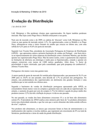 Inovação & Marketing: O Melhor de 2010                                               46




Evolução da Distribuição
1 de Abril de 2010


Lidl, Minipreço e Dia perderam clientes para supermercados. Os hipers também perderam
mercado. Mas lojas como Pingo Doce e Modelo reforçaram a sua quota.

Num ano de recessão como o de 2009, as cadeias de ‗discount‘ como Lidl, Minipreço ou Dia
viram as suas quotas de mercado caírem 1,2%. Os supermercados, como os Modelo e os Pingo
Doce, afirmaram-se como o único formato de retalho que cresceu no último ano, com uma
subida de 4,2% para os 43,8% de quota de mercado.

Segundo Luis Vicente Dias, presidente da Associação Portuguesa de Empresas de Distribuição
(APED) – que apresentou ontem o primeiro barómetro de vendas em Portugal – este facto deve-
se ao reposicionamento de várias empresas de distribuição como a Jerónimo Martins, que decidiu
apostar nos supermercados Pingo Doce. Mas há outras razões, como o ajustamento das empresas
às limitações de aberturas aos domingos à tarde para os hipermercados, estando a apostar em
espaços comerciais com menos de 2.000 metros quadrados. Além disso, ―o factor de
proximidade é muito valorizado, quer pela comodidade, quer pela poupança de combustível‖,
afirmou Vicente Dias.

Portugueses vão menos vezes mas gastam mais

A maior queda de quota de mercado foi sentida pelos hipermercados, que passaram de 26,1% em
2008 para os 24,4% no ano passado, uma descida de 1,7% na procura dos portugueses. No
entanto, esta predominância dos supermercados em detrimento dos grandes formatos é uma
tendência que se tem sentido nos últimos anos.

Segundo o barómetro de vendas da distribuição portuguesa apresentado pela APED, os
consumidores foram menos vezes às compras e gastaram mais em cada ida ao supermercado. No
entanto, o aumento do gasto por acto de compra (1,7%) foi inferior à queda do preço médio dos
produtos (menos 3,5%) devido à deflação de preços vivida no ano passado.

No ano passado, as vendas dos bens alimentares cresceram 1% e as de bens não alimentares
caíram 4%. O presidente da APED explica estes números pelo facto de ―os produtos alimentares
terem uma elasticidade reduzida, o que faz com que o sector alimentar não tenha sentido reflexos
da crise‖, explicou.

Nos produtos não alimentares, os únicos que cresceram foram os bens de entretenimento e os
medicamentos não sujeitos a receitas médicas, que registaram um crescimento de 8% no total de
farmácias, parafarmácias e áreas de saúde da grande distribuição.




www.inovacaomarketing.com                                               www.innovmark.com
 