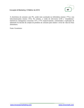 Inovação & Marketing: O Melhor de 2010                                          47



A electrónica de consumo caiu 9%, sendo mais acentuada na informática (menos 17%) e nas
telecomunicações (menos 12%). No entanto, a venda de televisores LCD e ‗smartphones‘
(telemóveis inteligentes) cresceram 12% e 57% respectivamente, contrariando a explicação de
adiamento de decisão de compra de produtos de consumo para manter o nível de vida nos bens
alimentares.

Fonte: Económico




www.inovacaomarketing.com                                            www.innovmark.com
 