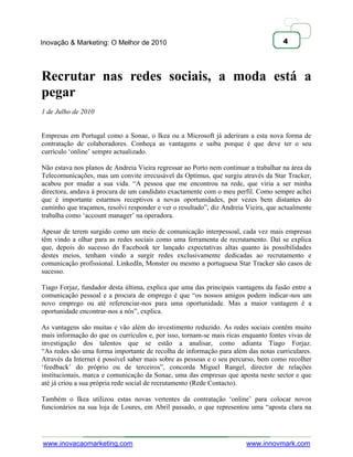 Inovação & Marketing: O Melhor de 2010                                               4




Recrutar nas redes sociais, a moda está a
pegar
1 de Julho de 2010


Empresas em Portugal como a Sonae, o Ikea ou a Microsoft já aderiram a esta nova forma de
contratação de colaboradores. Conheça as vantagens e saiba porque é que deve ter o seu
currículo ‗online‘ sempre actualizado.

Não estava nos planos de Andreia Vieira regressar ao Porto nem continuar a trabalhar na área da
Telecomunicações, mas um convite irrecusável da Optimus, que surgiu através da Star Tracker,
acabou por mudar a sua vida. ―A pessoa que me encontrou na rede, que viria a ser minha
directora, andava à procura de um candidato exactamente com o meu perfil. Como sempre achei
que é importante estarmos receptivos a novas oportunidades, por vezes bem distantes do
caminho que traçamos, resolvi responder e ver o resultado‖, diz Andreia Vieira, que actualmente
trabalha como ‗account manager‘ na operadora.

Apesar de terem surgido como um meio de comunicação interpessoal, cada vez mais empresas
têm vindo a olhar para as redes sociais como uma ferramenta de recrutamento. Daí se explica
que, depois do sucesso do Facebook ter lançado expectativas altas quanto às possibilidades
destes meios, tenham vindo a surgir redes exclusivamente dedicadas ao recrutamento e
comunicação profissional. LinkedIn, Monster ou mesmo a portuguesa Star Tracker são casos de
sucesso.

Tiago Forjaz, fundador desta última, explica que uma das principais vantagens da fusão entre a
comunicação pessoal e a procura de emprego é que ―os nossos amigos podem indicar-nos um
novo emprego ou até referenciar-nos para uma oportunidade. Mas a maior vantagem é a
oportunidade encontrar-nos a nós‖, explica.

As vantagens são muitas e vão além do investimento reduzido. As redes sociais contêm muito
mais informação do que os currículos e, por isso, tornam-se mais ricas enquanto fontes vivas de
investigação dos talentos que se estão a analisar, como adianta Tiago Forjaz.
―As redes são uma forma importante de recolha de informação para além das notas curriculares.
Através da Internet é possível saber mais sobre as pessoas e o seu percurso, bem como recolher
‗feedback‘ do próprio ou de terceiros‖, concorda Miguel Rangel, director de relações
institucionais, marca e comunicação da Sonae, uma das empresas que aposta neste sector e que
até já criou a sua própria rede social de recrutamento (Rede Contacto).

Também o Ikea utilizou estas novas vertentes da contratação ‗online‘ para colocar novos
funcionários na sua loja de Loures, em Abril passado, o que representou uma ―aposta clara na




www.inovacaomarketing.com                                               www.innovmark.com
 