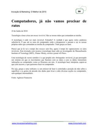 Inovação & Marketing: O Melhor de 2010                                             50




Computadores, já não vamos precisar de
ratos
22 de Junho de 2010

Tecnologia a laser criou um mouse invisível. São as nossas mãos que comandam as tarefas.

A tecnologia é cada vez mais invisível. Estranho? A verdade é que agora «nós» podemos
substituí-la. É que até os ratos de computador estão a desaparecer e passam a ser as nossas
próprias mãos que comandam as tarefas do computador. Tudo graças ao laser.

Parece que já lá vai o tempo dos mouses sem fios, agora é tempo de «aparecerem» os ratos
invisíveis. Esta invenção com recurso à tecnologia laser cabe ao investigador do Massachusetts
Institute of Tecnology (MIT) , Pranav Mistry, revela o jornal «El País».

Uma tecnologia de «sexto sentido» é o que propõe este «brinquedo» invisível, já que pressupõe
um sistema em que os movimentos que fazemos com as mãos e com os dedos transmitem
indicações ao computador, como se fôssemos um rato. A tecnologia laser interpreta, espera-se
que com sucesso, o que queremos fazer no computador.

Ou seja, graças a uma webcam e a um emissor de laser é controlada a posição da mão sobre a
superfície e os gestos de pressão dos dedos para levar a cabo diversas acções no computador,
sem qualquer intermediário.

Fonte: Agência Financeira




www.inovacaomarketing.com                                              www.innovmark.com
 