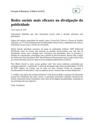 Inovação & Marketing: O Melhor de 2010                                              51




Redes sociais mais eficazes na divulgação da
publicidade
28 de Junho de 2010

Especialistas defendem que estas ferramentas sociais estão a alcançar relevância sem
precedentes.

Alguns dos maiores anunciantes do mundo, como a Coca-Cola, Unilever y Procter & Gamble
realçaram, no 57º Festival Internacional de Publicidade Cannes Lions, a importância dos meios e
ferramentas sociais como o Twitter ou o Facebook,

Martin Sorrell, presidente executivo do grupo de publicidade britânico WPP Wildworld
Worldwide, disse no evento, que decorreu no passado fim-de-semana, que este tipo de
ferramentas sociais está a alcançar uma ―relevância sem precedentes entre os processos e
métodos de comunicação, coincidindo com a opinião de David Eastman, director para a região
da América do Norte da agência JWT. David Eastmen afirmou mesmo que as redes sociais estão
já a serem utilizadas como um ―apoio às novas propostas publicitárias e criativas‖.

Para Martin Sorrell as redes sociais ganham valor ―por serem realmente constituídas por
conteúdos editoriais‖, constituindo ―a forma de divulgação mais eficaz da publicidade‖. O CEO
da WPP realçou, em Cannes, que há cada vez mais ―diversas formas de conseguir o
reconhecimento de uma marca‖ e que as empresas devem ―utilizar todas as armas disponíveis‖.

A verdade é que apesar das recentes polémicas à volta da privacidade e segurança da informação
pessoal dos utilizadores das redes sociais, os principais anunciantes mundiais mostraram um
enorme entusiasmo nestas ferramentas como meio de divulgação da publicidade, integrando-as
nas estratégias das suas empresas.

Fonte: Económico




www.inovacaomarketing.com                                               www.innovmark.com
 