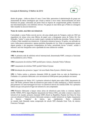 Inovação & Marketing: O Melhor de 2010                                               54



dentro do grupo – tinha na altura 41 anos. Como líder, apresentou à administração do grupo um
memorando de ideias estratégicas que viriam a marcar o novo rumo: desinvestimento em áreas
históricas do grupo, colocando um ponto final no trajecto de conglomerado global, focando-se
nas telecomunicações e nos telefones móveis. Foi graças às suas ideias que a Nokia se consagrou
líder mundial na área de telemóveis.

Nome de roedor, mas líder nos telemóveis

Curiosidade: o nome Nokia vem de um rio e de uma cidade perto de Tampere, onde em 1865 um
engenheiro de minas criou uma fábrica de papel com a designação sueca de Nokia Ab. Em
finlandês, ―nokia‖ é nome de um roedor negro e peludo da família das doninhas. Nomes à parte,
a Nokia é líder mundial nos telemóveis. O primeiro telemóvel pesava 10 quilos, era utilizado no
carro, tinha pouca autonomia e apenas permitia chamadas de voz. Hoje os equipamentos pesam
alguns gramas e são pequenos computadores de bolso, permitindo enviar ‗e-mails‘, aceder à
internet e até tirar fotografias com a qualidade de uma câmara de verdade.

A linha do tempo

1981 A primeira rede de telefonia móvel internacional, denominada NMT, começou a funcionar
na Escandinávia com a Nokia.

1984 Lançamento do telefone NMT portátil para viaturas, chamado Nokia Talkman

1987 Lançamento do telefone NMT portátil Nokia Cityman

1990 Introdução dos primeiros ‗pagers‘ de texto Radio Data System e Mobile Search.

1991 A Nokia realiza a primeira chamada GSM do mundo feita na rede da Radiolinja na
Finlândia e é o primeiro fabricante a ter um telemóvel GSM pronto para produção em massa.

1992 Lançamento do Nokia 1011 á primeiro telemóvel digital para redes GSM; lançamento da
série 100 Nokia, primeira linha de telemóveis para todas as redes analógicas; a Nokia transmite
pela primeira vez uma mensagem de texto via telemóvel através do sistema GSM. Foi o primeiro
indício de que seria possível ligar um telemóvel a um computador.

1994 Primeiro fabricante a lançar várias séries de telemóveis para todos os sistemas digitais
(GSM, TDMA, PCN, Japan Digital); lançamento do Nokia 2100 á, até então o menor e mais leve
telemóvel do mundo; primeira chamada GSM oficial na República Popular da China foi feita
com um telemóvel Nokia; primeiro fabricante europeu a vender telemóveis no Japão; lançamento
do     famoso     ‗ringtone‘   da      marca,     que    rapidamente     ficou     conhecido
no mundo todo (baseado numa composição do século XIX chamada Gran Vals, do músico
Francisco Tarrega).




www.inovacaomarketing.com                                               www.innovmark.com
 