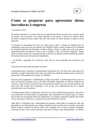 Inovação & Marketing: O Melhor de 2010                                                 57




Como se preparar para apresentar ideias
inovadoras à empresa
7 de Junho de 2010

No mundo corporativo, é comum dizer que os profissionais devem ser pró-ativos e não ter medo
de arriscar, seja na carreira ou ao fazer sugestões ao seu gestor. E devem ser mesmo: ideias
inovadoras sempre são bem-vindas. Mas não sem avaliar os riscos inerentes a todas as novas
propostas.

O momento da apresentação de uma nova ideia para o chefe e colegas de trabalho pode ser
comparado a uma entrevista de emprego, diz Nathália Pacheco Junior, professora da Faculdade
da Academia Brasileira de Educação e Cultura (Fabec). Nunca se sabe como será, nem qual a
repercussão futura na empresa. Como se diz no futebol, é uma ‖caixinha de surpresas‖. Sendo
assim, ressalta a professora, o profissional deve conhecer ao máximo a potencialidade do projeto,
do mesmo modo como suas possíveis fragilidades.

- As dúvidas e perguntas são inevitáveis, logo, deve-se estar preparado para encará-las sem
sustos.

O que levar em conta antes de propor uma ideia

A preparação para o momento da apresentação da proposta deve ser feita como uma espécie de
simulado, no qual o funcionário deve fazer um esforço no sentido de imaginar quais os possíveis
imprevistos e dificuldades da inovação, diz Nathália.

Para que possa argumentar e fundamentar as ideias que propõe, o profissional precisa, antes de
tudo, ter uma boa formação técnica, diz Fábio Alexandre, especialista em RH da Academia do
Concurso. Logo, ele deve investir na sua carreira técnica, através de cursos, de boas leituras e da
busca por estar sempre bem informado, a fim de que este conhecimento lhe dê o suporte
necessário para esses momentos:

- O conhecimento técnico é importante, mais por si só não é suficiente para garantir o sucesso de
uma empreitada arriscada dentro da organização. Daí a importância do famoso jogo de cintura,
que só pode ser conquistado através da experiência. E só adquire experiência aqueles que tentam
o novo, que fazem o diferente e se laçam sem medo em busca do sucesso.

Além disso, é importante que a apresentação da proposta, como todas as atitudes da vida, seja
precedida de um planejamento que ofereça subsídios para execução de um projeto, acrescenta
Daniel Cardoso, assessor de RH da Fibras Arte. Segundo ele, os fatores externos (demanda,
economia do país, entre outros) precisam estar bem evidentes neste planejamento e os fatores




www.inovacaomarketing.com                                                  www.innovmark.com
 