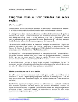 Inovação & Marketing: O Melhor de 2010                                              61




Empresas estão a ficar viciadas nas redes
sociais
27 de Março de 2010

As redes sociais estão a transformar-se num meio de eleição para a comunicação das empresas.
A facilidade na segmentação do público é uma das razões apontadas para o fenómeno.

A notícia provocou algum espanto, mas foi apenas a confirmação de um fenómeno do qual já se
desconfiava: em Março, o Facebook ultrapassou pela primeira vez a Google, sendo agora o site
mais visitado nos Estados Unidos. O sucesso desta rede social – que foi considerada a empresa
mais inovadora do mundo no ranking anual da revista ―Fast Companyé‖ – não é um fenómeno
isolado dentro das redes sociais. E as empresas parecem já o ter percebido.

―As marcas estão sempre à procura da forma mais inteligente de comunicar e é lógico que
esbarrem nas redes sociais‖, começa por explicar o especialista de marketing do Instituto
Superior de Ciências do Trabalho e da Empresa (ISCTE), Pedro Dionísio (que começou a sua
apresentação com o vídeo Prometeus – The Media Revolution ).

No Merging 2010 – evento promovido pela Escola de Artes da Universidade Católica do Porto -,
houve pelo menos um consenso geral: hoje, o poder está do lado do consumidor. É ele quem
decide o que quer e as marcas apenas lhe seguem as pegadas. ―Dantes as marcas falavam e os
consumidores ouviam, hoje é ao contrário‖, conta Pedro Dionísio.

E o responsável pelo ―Mercado de Ideias‖ da PT Inovação, Ricardo Rosado, faz eco: ―O
consumidor tem tanta informação disponível que não há influência possível sobre ele. Temos que
nos unir a ele e deixarmo-nos levar. É aí que ganhamos o consumidor‖.


Público segmentado, margem de erro reduzida

As redes sociais transformaram-se num local perfeito para a união e proximidade com o
consumidor. A Bydas – empresa portuguesa pioneira em acções de marketing social -, fala das
redes sociais não só como um sector estratégico, mas também – e sobretudo – como o futuro do
marketing.

Luís Cordeiro, responsável da empresa, explica: ―As redes sociais são o local onde o público é
mais facilmente segmentado. Por idade, por sexo, por interesses‖. Desta forma, a empresa ―só
investe nas pessoas que quer‖, acrescenta. ―Se fizermos um anúncio para passar na televisão, no
prime-time, o target é muito mais alargado e a margem de erro também. Nas redes sociais
reduzimos essa margem de erro quase a zero.‖




www.inovacaomarketing.com                                               www.innovmark.com
 