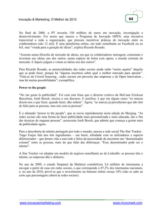 Inovação & Marketing: O Melhor de 2010                                               62



No final de 2008, a PT investiu 150 milhões de euros em inovação, investigação e
desenvolvimento. Foi assim que nasceu o Programa de Inovação OPEN, uma iniciativa
transversal a toda a organização, que procura incentivar práticas de inovação entre os
colaboradores (são 12 mil). É uma plataforma online, em tudo semelhante ao Facebook ou ao
hi5, mas ―virada para a geração de ideias‖, explica Ricardo Rosado.

―Assenta numa filosofia de mercado de ideias, em que os colaboradores interagem, comentam e
investem nas ideias uns dos outros, numa espécie de bolsa com opens, a moeda corrente do
mercado. E depois julgam e votam as ideias uns dos outros‖.

Para Ricardo Rosado, as potencialidades das redes sociais ainda estão ―muito aquém‖ daquilo
que se pode fazer, porque há ―alguma incerteza sobre qual o melhor mercado para apostar‖.
―Fala-se do Crowd Sourcing , redes sociais em proveito das empresas e de Open Innovation ,
mas há muitas possibilidades‖, exemplifica.

Power to the people

―No me gusta la publicidad‖. Foi com esta frase que o director criativo da McCann Erickson
Barcelona, Jordi Bosch, iniciou o seu discurso. E justifica: é que em alguns casos ―as marcas
dizem-nos o que fazer, quando fazer, dão ordens‖. Agora, ―as marcas já perceberam que não têm
de falar para as pessoas, mas sim com as pessoas‖.

É o afamado ―power to the people‖, que se ouviu repetidamente nesta edição do Merging. ―As
redes sociais são uma forma de fazer publicidade mais personalizada e mais educada, são o fim
das técnicas de enganar pessoas‖, acrescenta Jordi Bosch, que admite que começa a gostar mais
de publicidade agora.

Para a descoberta de talento português por todo o mundo, nasceu a rede social The Star Tracker .
Tiago Forjaz fala dos três ingredientes – um herói, afinidade com os utilizadores e aspecto
diferenciador – que deram vida a esta rede e falou da necessidade de encontrar um ―denominador
comum‖ entre as pessoas, mais do que falar das diferenças: ―Esse denominador pode ser o
talento‖.

A Star Tracker vai adoptar um modelo de negócio semelhante ao do LinkedIn: as pessoas têm o
talento, as empresas dão o dinheiro.

No ano de 2009, o estudo Netpanel da Marktest contabilizou 3,6 milhões de internautas a
navegar a partir de casa em redes sociais, o que corresponde a 87,2% dos internautas nacionais,
e, no ano de 2010, prevê-se que o investimento na Internet online cresça 10% (não se sabe ao
certo que percentagem caberá às redes sociais).




www.inovacaomarketing.com                                               www.innovmark.com
 