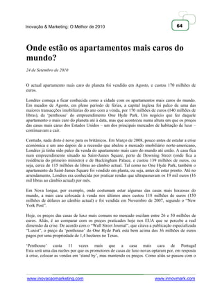 Inovação & Marketing: O Melhor de 2010                                              64




Onde estão os apartamentos mais caros do
mundo?
24 de Setembro de 2010


O actual apartamento mais caro do planeta foi vendido em Agosto, e custou 170 milhões de
euros.

Londres começa a ficar conhecida como a cidade com os apartamentos mais caros do mundo.
Em meados de Agosto, em pleno período de férias, a capital inglesa foi palco de uma das
maiores transacções imobiliárias do ano com a venda, por 170 milhões de euros (140 milhões de
libras), da ‗penthouse‘ do empreendimento One Hyde Park. Um negócio que fez daquele
apartamento o mais caro do planeta até à data, mas que aconteceu numa altura em que os preços
das casas mais caras dos Estados Unidos – um dos principais mercados de habitação de luxo –
continuavam a cair.

Contudo, nada disto é novo para os britânicos. Em Março de 2008, pouco antes de estalar a crise
económica e um ano depois de a recessão que abalou o mercado imobiliário norte-americano,
Londres já tinha sido palco da venda do apartamento mais caro do mundo até então. A casa fica
num empreendimento situado na Saint-James Square, perto de Downing Street (onde fica a
residência do primeiro ministro) e de Buckingham Palace, e custou 139 milhões de euros, ou
seja, cerca de 115 milhões de libras ao câmbio actual. Tal como no One Hyde Park, também o
apartamento da Saint-James Square foi vendido em planta, ou seja, antes de estar pronto. Até no
arrendamento, Londres era conhecida por praticar rendas que ultrapassavam os 19 mil euros (16
mil libras ao câmbio actual) por mês.

Em Nova Iorque, por exemplo, onde costumam estar algumas das casas mais luxuosas do
mundo, a mais cara colocada à venda nos últimos anos custou 118 milhões de euros (150
milhões de dólares ao câmbio actual) e foi vendida em Novembro de 2007, segundo o ―New
York Post‖.

Hoje, os preços das casas de luxo mais comuns no mercado oscilam entre 26 e 50 milhões de
euros. Aliás, é ao comparar com os preços praticados hoje nos EUA que se percebe a real
dimensão da crise. De acordo com o ―Wall Street Journal‖, que citava a publicação especializada
―Luxist‖, o preço da ‗penthouse‘ do One Hyde Park está bem acima dos 36 milhões de euros
pagos por uma propriedade de 1,4 hectares no Texas.

‗Penthouse‘ custa 11 vezes mais que a casa mais cara de Portugal
Esta será uma das razões por que os promotores de casas de luxo novas optaram por, em resposta
à crise, colocar as vendas em ‗stand by‘, mas mantendo os preços. Como aliás se passou com o




www.inovacaomarketing.com                                               www.innovmark.com
 