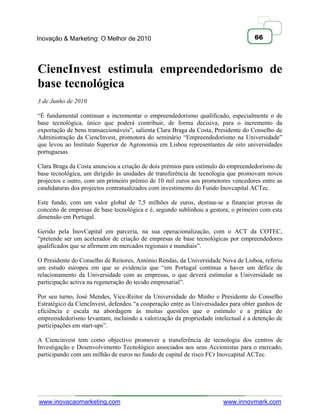 Inovação & Marketing: O Melhor de 2010                                             66




CiencInvest estimula empreendedorismo de
base tecnológica
3 de Junho de 2010

―É fundamental continuar a incrementar o empreendedorismo qualificado, especialmente o de
base tecnológica, único que poderá contribuir, de forma decisiva, para o incremento da
exportação de bens transaccionáveis‖, salienta Clara Braga da Costa, Presidente do Conselho de
Administração da CiencInvest, promotora do seminário ―Empreendedorismo na Universidade‖
que levou ao Instituto Superior de Agronomia em Lisboa representantes de oito universidades
portuguesas.

Clara Braga da Costa anunciou a criação de dois prémios para estímulo do empreendedorismo de
base tecnológica, um dirigido às unidades de transferência de tecnologia que promovam novos
projectos e outro, com um primeiro prémio de 10 mil euros aos promotores vencedores entre as
candidaturas dos projectos contratualizados com investimento do Fundo Inovcapital ACTec.

Este fundo, com um valor global de 7,5 milhões de euros, destina-se a financiar provas de
conceito de empresas de base tecnológica e é, segundo sublinhou a gestora, o primeiro com esta
dimensão em Portugal.

Gerido pela InovCapital em parceria, na sua operacionalização, com o ACT da COTEC,
―pretende ser um acelerador de criação de empresas de base tecnológicas por empreendedores
qualificados que se afirmem em mercados regionais e mundiais‖.

O Presidente do Conselho de Reitores, António Rendas, da Universidade Nova de Lisboa, referiu
um estudo europeu em que se evidencia que ―em Portugal continua a haver um défice de
relacionamento da Universidade com as empresas, o que deverá estimular a Universidade na
participação activa na regeneração do tecido empresarial‖.

Por seu turno, José Mendes, Vice-Reitor da Universidade do Minho e Presidente do Conselho
Estratégico da CiencInvest, defendeu ―a cooperação entre as Universidades para obter ganhos de
eficiência e escala na abordagem às muitas questões que o estímulo e a prática do
empreendedorismo levantam, incluindo a valorização da propriedade intelectual e a detenção de
participações em start-ups‖.

A Ciencinvest tem como objectivo promover a transferência de tecnologia dos centros de
Investigação e Desenvolvimento Tecnológico associados aos seus Accionistas para o mercado,
participando com um milhão de euros no fundo de capital de risco FCr Inovcapital ACTec.




www.inovacaomarketing.com                                              www.innovmark.com
 