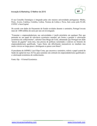 Inovação & Marketing: O Melhor de 2010                                              67



O seu Conselho Estratégico é integrado pelas oito maiores universidades portuguesas: Minho,
Porto, Aveiro, Católica, Coimbra, Lisboa, Técnica de Lisboa e Nova, bem como pela FLAD,
COTEC e InovCapital.

De acordo com dados do Orçamento de Estado revelados durante o seminário, Portugal investe
mais de 1.000 milhões de euros por ano em investigação.

―Fomentar o empreendedorismo nas universidades é tarefa prioritária em qualquer País que
pretenda ter um papel de relevância económica mundial, por forma a garantir a valorização
económica do conhecimento―, salienta Clara Braga da Costa, adiantando que Portugal tem dado
―passos de gigante‖ nesta área, mas precisa de políticas sustentadas e estáveis no fomento do
empreendedorismo qualificado, ―cujos frutos são dificilmente mensuráveis no imediato mas
muito visíveis no longo prazo e distinguem os países com futuro‖.

O presidente do IAPMEI, Luís Filipe Costa, que encerrou o seminário, referiu o papel central do
fundo de capital de risco ACTec para sustentar este estímulo do empreendedorismo qualificado e
a valorização económica do conhecimento.

Fonte: Oje – O Jornal Económico




www.inovacaomarketing.com                                               www.innovmark.com
 