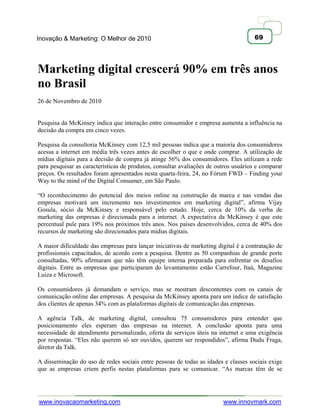 Inovação & Marketing: O Melhor de 2010                                                69




Marketing digital crescerá 90% em três anos
no Brasil
26 de Novembro de 2010


Pesquisa da McKinsey indica que interação entre consumidor e empresa aumenta a influência na
decisão da compra em cinco vezes.

Pesquisa da consultoria McKinsey com 12,5 mil pessoas indica que a maioria dos consumidores
acessa a internet em média três vezes antes de escolher o que e onde comprar. A utilização de
mídias digitais para a decisão de compra já atinge 56% dos consumidores. Eles utilizam a rede
para pesquisar as características de produtos, consultar avaliações de outros usuários e comparar
preços. Os resultados foram apresentados nesta quarta-feira, 24, no Fórum FWD – Finding your
Way to the mind of the Digital Consumer, em São Paulo.

―O reconhecimento do potencial dos meios online na construção da marca e nas vendas das
empresas motivará um incremento nos investimentos em marketing digital‖, afirma Vijay
Gosula, sócio da McKinsey e responsável pelo estudo. Hoje, cerca de 10% da verba de
marketing das empresas é direcionada para a internet. A expectativa da McKinsey é que este
percentual pule para 19% nos próximos três anos. Nos países desenvolvidos, cerca de 40% dos
recursos de marketing são direcionados para mídias digitais.

A maior dificuldade das empresas para lançar iniciativas de marketing digital é a contratação de
profissionais capacitados, de acordo com a pesquisa. Dentre as 50 companhias de grande porte
consultadas, 90% afirmaram que não têm equipe interna preparada para enfrentar os desafios
digitais. Entre as empresas que participaram do levantamento estão Carrefour, Itaú, Magazine
Luiza e Microsoft.

Os consumidores já demandam o serviço, mas se mostram descontentes com os canais de
comunicação online das empresas. A pesquisa da McKinsey aponta para um índice de satisfação
dos clientes de apenas 34% com as plataformas digitais de comunicação das empresas.

A agência Talk, de marketing digital, consultou 75 consumidores para entender que
posicionamento eles esperam das empresas na internet. A conclusão aponta para uma
necessidade de atendimento personalizado, oferta de serviços úteis na internet e uma exigência
por respostas. ―Eles não querem só ser ouvidos, querem ser respondidos‖, afirma Dudu Fraga,
diretor da Talk.

A disseminação do uso de redes sociais entre pessoas de todas as idades e classes sociais exige
que as empresas criem perfis nestas plataformas para se comunicar. ―As marcas têm de se




www.inovacaomarketing.com                                                www.innovmark.com
 