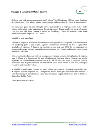 Inovação & Marketing: O Melhor de 2010                                                70



deslocar para onde as empresas conversam‖, afirma Yacoff Sarkovas, CEO do grupo Edelman,
de comunicação. ―Não adianta ignorar os clientes que reclamam fora da central de atendimento.‖

Os canais nos quais há uma interação entre o consumidor e a empresa, como chats e redes
sociais, influenciam cinco vezes mais na decisão de compra do que aqueles em que a informação
vem por uma via única, aponta o estudo da McKinsey. ―Essas ferramentas estão sendo
subestimadas pelas empresas‖, diz Gosula.

Iniciativas bem-sucedidas

Embora as empresas brasileiras ainda destinem uma parcela não tão grande dos investimentos
em marketing para a área digital, algumas companhias apostaram na área e apresentam
resultados de sucesso. A Tecnisa vai destinar no ano que vem 55% do seu orçamento de
comunicação para a internet, superando os investimentos em veículos tradicionais, como jornais,
revistas e a televisão.

Com investimentos baixos, a empresa conseguiu ser pioneira no ramo. Um aplicativo da empresa
para o iPhone e o lançamento de uma plataforma de inovação aberta (sistema que recebe
sugestões de consumidores) custaram cerca de R$ 25 mil cada uma. A empresa também
monitora o uso de palavras-chave nos buscadores e nas redes sociais e, com isso, conseguiu
vender 62 imóveis pelo Twitter.

A subsidiária brasileira da Fiat deu um passo à frente para ouvir os clientes no projeto Fiat Mio.
A empresa recolheu sugestões de 17 mil pessoas de 160 países para lançar um novo modelo. O
carro foi construído com base nas ideias dos internautas e apresentado neste ano no Salão do
Automóvel de São Paulo.

Fonte: Economia IG – Brasil




www.inovacaomarketing.com                                                 www.innovmark.com
 