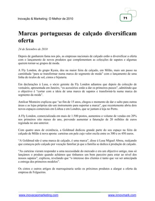 Inovação & Marketing: O Melhor de 2010                                                71




Marcas portuguesas de calçado diversificam
oferta
24 de Setembro de 2010

Depois de ganharem fama nos pés, as empresas nacionais de calçado estão a diversificar a oferta
com o lançamento de novos produtos que complementam as colecções de sapatos e algumas
querem tornar-se grupos de moda.

A Fly London, do grupo Kyaia, deu na maior feira de calçado, em Milão, mais um passo na
caminhada ―para se transformar numa marca do segmento de moda‖ com o lançamento de uma
linha de óculos de sol, cintos e bijutaria.

Em declarações à Lusa, o sócio gerente da Fly London adiantou que depois da colecção de
vestuário, apresentada em Janeiro, ―os acessórios estão a dar os primeiros passos‖, admitindo que
o objectivo é ―cortar com a ideia de uma marca de sapatos e transformá-la numa marca do
segmento da moda‖.

Amílcar Monteiro explicou que ―ao fim de 15 anos, chegou o momento de dar o salto para outras
áreas e as lojas próprias são um instrumento para suportar a marca‖, que recentemente abriu dois
novos espaços comerciais em Lisboa e em Londres, que se juntam à loja no Porto.

A Fly London, comercializada em mais de 1.500 postos, aumentou o volume de vendas em 20%
nos primeiros oito meses do ano, prevendo aumentar a faturação de 20 milhões de euros
registada no ano anterior.

Com quatro anos de existência, a Goldmud dedicou grande parte do seu espaço na feira de
calçado de Milão à nova aposta: carteiras em pele cujo valor oscila entre os 300 e os 450 euros.

―A Goldmud não é uma marca de calçado, é uma marca‖, disse à Lusa Miguel Abreu, realçando
que começou pelo calçado por vocação familiar já que a família se dedica à produção de calçado.

―As carteiras vieram responder a uma necessidade do mercado e era um objectivo antigo, mas só
lançámos o produto quando achámos que tínhamos um bom parceiro para estar ao nível dos
nossos sapatos‖, explicou, revelando que ―o interesse dos clientes é tanto que vai ser antecipada
a entrega dos primeiros modelos‖.

Os cintos e outros artigos de marroquinaria serão os próximos produtos a alargar a oferta da
empresa de Felgueiras.




www.inovacaomarketing.com                                                www.innovmark.com
 