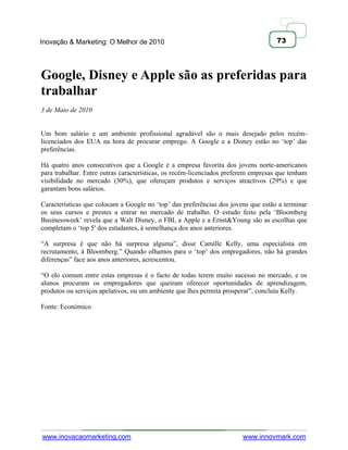 Inovação & Marketing: O Melhor de 2010                                              73




Google, Disney e Apple são as preferidas para
trabalhar
3 de Maio de 2010


Um bom salário e um ambiente profissional agradável são o mais desejado pelos recém-
licenciados dos EUA na hora de procurar emprego. A Google e a Disney estão no ‗top‘ das
preferências.

Há quatro anos consecutivos que a Google é a empresa favorita dos jovens norte-americanos
para trabalhar. Entre outras características, os recém-licenciados preferem empresas que tenham
visibilidade no mercado (30%), que ofereçam produtos e serviços atractivos (29%) e que
garantam bons salários.

Características que colocam a Google no ‗top‘ das preferências dos jovens que estão a terminar
os seus cursos e prestes a entrar no mercado de trabalho. O estudo feito pela ‗Bloomberg
Businessweek‘ revela que a Walt Disney, o FBI, a Apple e a Ernst&Young são as escolhas que
completam o ‗top 5′ dos estudantes, à semelhança dos anos anteriores.

―A surpresa é que não há surpresa alguma‖, disse Camille Kelly, uma especialista em
recrutamento, à Bloomberg.‖ Quando olhamos para o ‗top‘ dos empregadores, não há grandes
diferenças‖ face aos anos anteriores, acrescentou.

―O elo comum entre estas empresas é o facto de todas terem muito sucesso no mercado, e os
alunos procuram os empregadores que queiram oferecer oportunidades de aprendizagem,
produtos ou serviços apelativos, ou um ambiente que lhes permita prosperar‖, concluiu Kelly.

Fonte: Económico




www.inovacaomarketing.com                                               www.innovmark.com
 