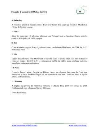 Inovação & Marketing: O Melhor de 2010                                            75



6. Budweiser

A produtora alemã de marcas como a Budweiser fazem dela a cerveja oficial do Mundial da
FIFA e da Premier League.

7. Puma

Além de patrocinar 12 selecções africanas, em Portugal veste o Sporting. Ocupa posições
cimeiras pela aposta em várias equipas.

8. Aon

O patrocínio da empresa de serviços financeiros à camisola do Manchester, até 2014, foi de 97
milhões de euros.

9. Visa

Depois de destronar a rival Mastercard ao investir o que se estima terem sido 117 milhões de
euros nos torneios de 2010 e 2014, a empresa de cartões de crédito ganha um lugar cativo no
plantel dos maiores patrocinadores.

10. Pepsi

Fernando Torres, Messi, Drogba ou Thierry Henry são algumas das caras da Pepsi, que
sucederam a David Beckham depois de um contrato de dez anos. Patrocina ainda a liga de
futebol norte-americana.

11. Samsung

A empresa sul-coreana de electrónica patrocina o Chelsea desde 2005 com acordo até 2013.
Colabora ainda com a Taça das Nações Africanas.

Fonte: Económico




www.inovacaomarketing.com                                             www.innovmark.com
 