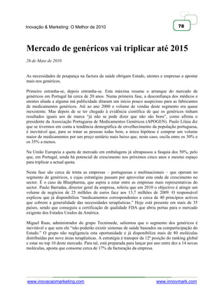 Inovação & Marketing: O Melhor de 2010                                                78




Mercado de genéricos vai triplicar até 2015
26 de Maio de 2010


As necessidades de poupança na factura da saúde obrigam Estado, utentes e empresas a apostar
mais nos genéricos.

Primeiro estranha-se, depois entranha-se. Esta máxima resume o arranque do mercado de
genéricos em Portugal há cerca de 20 anos. Numa primeira fase, a desconfiança dos médicos e
utentes aliada a alguma má publicidade ditaram um início pouco auspicioso para as fabricantes
de medicamentos genéricos. Até ao ano 2000 o volume de vendas deste segmento era quase
inexistente. Mas depois de se ter chegado à evidência científica de que os genéricos tinham
resultados iguais aos de marca ―já não se pode dizer que não são bons‖, como afirma o
presidente da Associação Portuguesa de Medicamentos Genéricos (APOGEN). Paulo Lilaia diz
que se tivermos em conta a tendência demográfica de envelhecimento da população portuguesa,
é inevitável que, para se tratar as pessoas todas bem, a única hipótese é comprar um volume
maior de medicamentos por um preço unitário mais baixo que, neste caso, oscila entre os 30% e
os 35% a menos.

Na União Europeia a quota de mercado em embalagens já ultrapassou a fasquia dos 50%, pelo
que, em Portugal, ainda há potencial de crescimento nos próximos cinco anos e mesmo espaço
para triplicar a actual quota.

Nesta fase são cerca de trinta as empresas – portuguesas e multinacionais – que operam no
segmento de genéricos, e cujas estratégias passam por aproveitar esta onda de crescimento no
sector. É o caso da Bluepharma, que aspira a estar entre as empresas mais representativas do
sector. Paulo Barradas, director geral da empresa, referiu que em 2010 o objectivo é atingir um
volume de negócios de 25 milhões de euros face aos 13,7 milhões de 2009. O responsável
explicou que já disponibiliza ―medicamentos correspondentes a cerca de 40 princípios activos
que cobrem a generalidade das necessidades terapêuticas.‖ Hoje está presente em mais de 35
países, sendo que conseguiu a certificação de qualidade FDA que abriu portas para o mercado
exigente dos Estados Unidos da América.

Miguel Ruas, administrador do grupo Tecnimede, salientou que o segmento dos genéricos é
inevitável e que sem ele ―não poderão existir sistemas de saúde baseados na comparticipação do
Estado.‖ O grupo não negligencia esta oportunidade e já disponibiliza mais de 80 moléculas
distribuídas por nove áreas terapêuticas. A estratégia é transpor da 12ª posição do ranking global
e estar no top 10 deste mercado. Para tal, está preparada para lançar por ano entre dez a 14 novas
moléculas, aposta que consome cerca de 17% da facturação da empresa.




www.inovacaomarketing.com                                                 www.innovmark.com
 