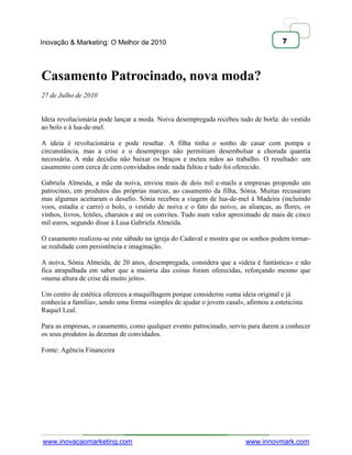 Inovação & Marketing: O Melhor de 2010                                               7




Casamento Patrocinado, nova moda?
27 de Julho de 2010


Ideia revolucionária pode lançar a moda. Noiva desempregada recebeu tudo de borla: do vestido
ao bolo e à lua-de-mel.

A ideia é revolucionária e pode resultar. A filha tinha o sonho de casar com pompa e
circunstância, mas a crise e o desemprego não permitiam desembolsar a choruda quantia
necessária. A mãe decidiu não baixar os braços e meteu mãos ao trabalho. O resultado: um
casamento com cerca de cem convidados onde nada faltou e tudo foi oferecido.

Gabriela Almeida, a mãe da noiva, enviou mais de dois mil e-mails a empresas propondo um
patrocínio, em produtos das próprias marcas, ao casamento da filha, Sónia. Muitas recusaram
mas algumas aceitaram o desafio. Sónia recebeu a viagem de lua-de-mel à Madeira (incluindo
voos, estadia e carro) o bolo, o vestido de noiva e o fato do noivo, as alianças, as flores, os
vinhos, livros, leitões, charutos e até os convites. Tudo num valor aproximado de mais de cinco
mil euros, segundo disse à Lusa Gabriela Almeida.

O casamento realizou-se este sábado na igreja do Cadaval e mostra que os sonhos podem tornar-
se realidade com persistência e imaginação.

A noiva, Sónia Almeida, de 20 anos, desempregada, considera que a «ideia é fantástica» e não
fica atrapalhada em saber que a maioria das coisas foram oferecidas, reforçando mesmo que
«numa altura de crise dá muito jeito».

Um centro de estética ofereceu a maquilhagem porque considerou «uma ideia original e já
conhecia a família», sendo uma forma «simples de ajudar o jovem casal», afirmou a esteticista
Raquel Leal.

Para as empresas, o casamento, como qualquer evento patrocinado, serviu para darem a conhecer
os seus produtos às dezenas de convidados.

Fonte: Agência Financeira




www.inovacaomarketing.com                                               www.innovmark.com
 