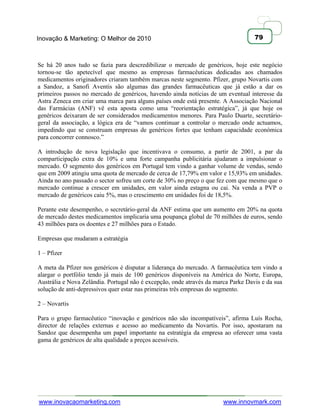Inovação & Marketing: O Melhor de 2010                                             79



Se há 20 anos tudo se fazia para descredibilizar o mercado de genéricos, hoje este negócio
tornou-se tão apetecível que mesmo as empresas farmacêuticas dedicadas aos chamados
medicamentos originadores criaram também marcas neste segmento. Pfizer, grupo Novartis com
a Sandoz, a Sanofi Aventis são algumas das grandes farmacêuticas que já estão a dar os
primeiros passos no mercado de genéricos, havendo ainda notícias de um eventual interesse da
Astra Zeneca em criar uma marca para alguns países onde está presente. A Associação Nacional
das Farmácias (ANF) vê esta aposta como uma ―reorientação estratégica‖, já que hoje os
genéricos deixaram de ser considerados medicamentos menores. Para Paulo Duarte, secretário-
geral da associação, a lógica era de ―vamos continuar a controlar o mercado onde actuamos,
impedindo que se construam empresas de genéricos fortes que tenham capacidade económica
para concorrer connosco.‖

A introdução de nova legislação que incentivava o consumo, a partir de 2001, a par da
comparticipação extra de 10% e uma forte campanha publicitária ajudaram a impulsionar o
mercado. O segmento dos genéricos em Portugal tem vindo a ganhar volume de vendas, sendo
que em 2009 atingiu uma quota de mercado de cerca de 17,79% em valor e 15,93% em unidades.
Ainda no ano passado o sector sofreu um corte de 30% no preço o que fez com que mesmo que o
mercado continue a crescer em unidades, em valor ainda estagna ou cai. Na venda a PVP o
mercado de genéricos caiu 5%, mas o crescimento em unidades foi de 18,5%.

Perante este desempenho, o secretário-geral da ANF estima que um aumento em 20% na quota
de mercado destes medicamentos implicaria uma poupança global de 70 milhões de euros, sendo
43 milhões para os doentes e 27 milhões para o Estado.

Empresas que mudaram a estratégia

1 – Pfizer

A meta da Pfizer nos genéricos é disputar a liderança do mercado. A farmacêutica tem vindo a
alargar o portfólio tendo já mais de 100 genéricos disponíveis na América do Norte, Europa,
Austrália e Nova Zelândia. Portugal não é excepção, onde através da marca Parke Davis e da sua
solução de anti-depressivos quer estar nas primeiras três empresas do segmento.

2 – Novartis

Para o grupo farmacêutico ―inovação e genéricos não são incompatíveis‖, afirma Luís Rocha,
director de relações externas e acesso ao medicamento da Novartis. Por isso, apostaram na
Sandoz que desempenha um papel importante na estratégia da empresa ao oferecer uma vasta
gama de genéricos de alta qualidade a preços acessíveis.




www.inovacaomarketing.com                                              www.innovmark.com
 