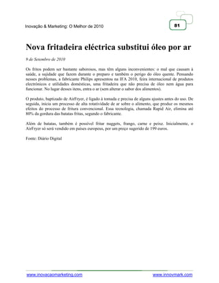 Inovação & Marketing: O Melhor de 2010                                               81




Nova fritadeira eléctrica substitui óleo por ar
9 de Setembro de 2010

Os fritos podem ser bastante saborosos, mas têm alguns inconvenientes: o mal que causam à
saúde, a sujidade que fazem durante o preparo e também o perigo do óleo quente. Pensando
nesses problemas, a fabricante Philips apresentou na IFA 2010, feira internacional de produtos
electrónicos e utilidades domésticas, uma fritadeira que não precisa de óleo nem água para
funcionar. No lugar desses itens, entra o ar (sem alterar o sabor dos alimentos).

O produto, baptizado de AirFryer, é ligado à tomada e precisa de alguns ajustes antes do uso. De
seguida, inicia um processo de alta rotatividade de ar sobre o alimento, que produz os mesmos
efeitos do processo de fritura convencional. Essa tecnologia, chamada Rapid Air, elimina até
80% da gordura das batatas fritas, segundo o fabricante.

Além de batatas, também é possível fritar nuggets, frango, carne e peixe. Inicialmente, o
AirFryer só será vendido em países europeus, por um preço sugerido de 199 euros.

Fonte: Diário Digital




www.inovacaomarketing.com                                               www.innovmark.com
 