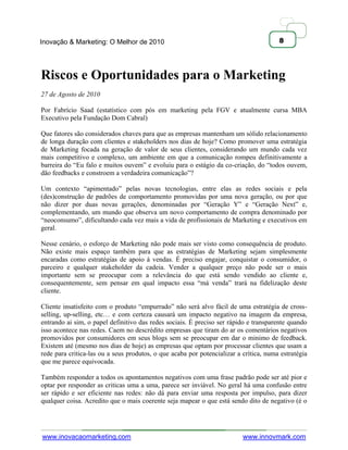 Inovação & Marketing: O Melhor de 2010                                                 8




Riscos e Oportunidades para o Marketing
27 de Agosto de 2010

Por Fabrício Saad (estatístico com pós em marketing pela FGV e atualmente cursa MBA
Executivo pela Fundação Dom Cabral)

Que fatores são considerados chaves para que as empresas mantenham um sólido relacionamento
de longa duração com clientes e stakeholders nos dias de hoje? Como promover uma estratégia
de Marketing focada na geração de valor de seus clientes, considerando um mundo cada vez
mais competitivo e complexo, um ambiente em que a comunicação rompeu definitivamente a
barreira do ―Eu falo e muitos ouvem‖ e evoluiu para o estágio da co-criação, do ―todos ouvem,
dão feedbacks e constroem a verdadeira comunicação‖?

Um contexto ―apimentado‖ pelas novas tecnologias, entre elas as redes sociais e pela
(des)construção de padrões de comportamento promovidas por uma nova geração, ou por que
não dizer por duas novas gerações, denominadas por ―Geração Y‖ e ―Geração Next‖ e,
complementando, um mundo que observa um novo comportamento de compra denominado por
―neoconsumo‖, dificultando cada vez mais a vida de profissionais de Marketing e executivos em
geral.

Nesse cenário, o esforço de Marketing não pode mais ser visto como consequência de produto.
Não existe mais espaço também para que as estratégias de Marketing sejam simplesmente
encaradas como estratégias de apoio à vendas. É preciso engajar, conquistar o consumidor, o
parceiro e qualquer stakeholder da cadeia. Vender a qualquer preço não pode ser o mais
importante sem se preocupar com a relevância do que está sendo vendido ao cliente e,
consequentemente, sem pensar em qual impacto essa ―má venda‖ trará na fidelização deste
cliente.

Cliente insatisfeito com o produto ―empurrado‖ não será alvo fácil de uma estratégia de cross-
selling, up-selling, etc… e com certeza causará um impacto negativo na imagem da empresa,
entrando ai sim, o papel definitivo das redes sociais. É preciso ser rápido e transparente quando
isso acontece nas redes. Caem no descrédito empresas que tiram do ar os comentários negativos
promovidos por consumidores em seus blogs sem se preocupar em dar o minimo de feedback.
Existem até (mesmo nos dias de hoje) as empresas que optam por processar clientes que usam a
rede para critica-las ou a seus produtos, o que acaba por potencializar a crítica, numa estratégia
que me parece equivocada.

Também responder a todos os apontamentos negativos com uma frase padrão pode ser até pior e
optar por responder as criticas uma a uma, parece ser inviável. No geral há uma confusão entre
ser rápido e ser eficiente nas redes: não dá para enviar uma resposta por impulso, para dizer
qualquer coisa. Acredito que o mais coerente seja mapear o que está sendo dito de negativo (é o




www.inovacaomarketing.com                                                 www.innovmark.com
 