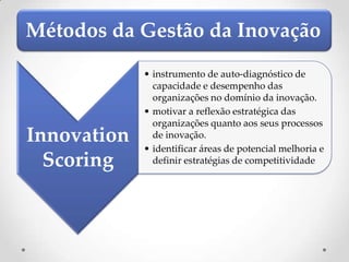 Métodos da Gestão da Inovação
             • instrumento de auto-diagnóstico de
               capacidade e desempenho das
               organizações no domínio da inovação.
             • motivar a reflexão estratégica das
               organizações quanto aos seus processos
Innovation     de inovação.
             • identificar áreas de potencial melhoria e
  Scoring      definir estratégias de competitividade
 