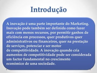Introdução
A inovação é uma parte importante do Marketing.
Inovação pode também ser definida como fazer
mais com menos recursos, por permitir ganhos de
eficiência em processos, quer produtivos quer
administrativos ou financeiros, quer na prestação
de serviços, potenciar e ser motor
de competitividade. A inovação quando cria
aumentos de competitividade pode ser considerada
um factor fundamental no crescimento
económico de uma sociedade.
 