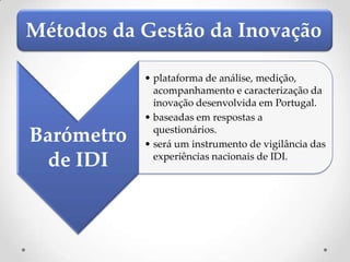 Métodos da Gestão da Inovação

            • plataforma de análise, medição,
              acompanhamento e caracterização da
              inovação desenvolvida em Portugal.
            • baseadas em respostas a
              questionários.
Barómetro   • será um instrumento de vigilância das
 de IDI       experiências nacionais de IDI.
 