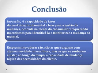 Conclusão
Inovação, é a capacidade de fazer
do marketing fundamental a base para a gestão da
mudança, ocorrida na mente do consumidor (requerendo
mecanismos para identificá-la e monitorizar a mudança na
mesma).


Empresas inovadoras são, não as que surgiram com
alguma novidade maravilhosa, mas as que se souberam
ajustar, ao longo do tempo, á capacidade de mudança
rápida das necessidades do cliente.
 