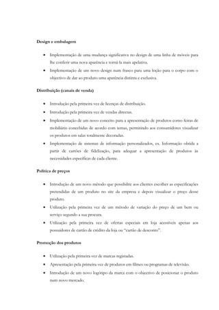 Design e embalagem


   •   Implementação de uma mudança significativa no design de uma linha de móveis para
       lhe conferir uma nova aparência e torná-la mais apelativa.
   •   Implementação de um novo design num frasco para uma loção para o corpo com o
       objectivo de dar ao produto uma aparência distinta e exclusiva.

Distribuição (canais de venda)

   •   Introdução pela primeira vez de licenças de distribuição.
   •   Introdução pela primeira vez de vendas directas.
   •   Implementação de um novo conceito para a apresentação de produtos como feiras de
       mobiliário concebidas de acordo com temas, permitindo aos consumidores visualizar
       os produtos em salas totalmente decoradas.
   •   Implementação de sistemas de informação personalizados, ex. Informação obtida a
       partir de cartões de fidelização, para adequar a apresentação de produtos às
       necessidades específicas de cada cliente.

Política de preços


   •   Introdução de um novo método que possibilite aos clientes escolher as especificações
       pretendidas de um produto no site da empresa e depois visualizar o preço desse
       produto.
   •   Utilização pela primeira vez de um método de variação do preço de um bem ou
       serviço segundo a sua procura.
   •   Utilização pela primeira vez de ofertas especiais em loja acessíveis apenas aos
       possuidores de cartão de crédito da loja ou “cartão de desconto”.

Promoção dos produtos


   •   Utilização pela primeira vez de marcas registadas.
   •   Apresentação pela primeira vez de produtos em filmes ou programas de televisão.
   •   Introdução de um novo logótipo da marca com o objectivo de posicionar o produto
       num novo mercado.
 
