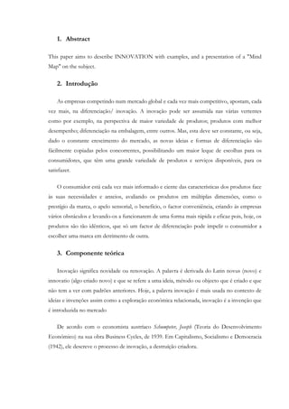 1. Abstract

This paper aims to describe INNOVATION with examples, and a presentation of a "Mind
Map" on the subject.


    2. Introdução

    As empresas competindo num mercado global e cada vez mais competitivo, apostam, cada
vez mais, na diferenciação/ inovação. A inovação pode ser assumida nas várias vertentes
como por exemplo, na perspectiva de maior variedade de produtos; produtos com melhor
desempenho; diferenciação na embalagem, entre outros. Mas, esta deve ser constante, ou seja,
dado o constante crescimento do mercado, as novas ideias e formas de diferenciação são
fácilmente copiadas pelos concorrentes, possibilitando um maior leque de escolhas para os
consumidores, que têm uma grande variedade de produtos e serviços disponíveis, para os
satisfazer.

    O consumidor está cada vez mais informado e ciente das características dos produtos face
às suas necessidades e anseios, avaliando os produtos em múltiplas dimensões, como o
prestígio da marca, o apelo sensorial, o benefício, o factor conveniência, criando ás empresas
vários obstáculos e levando-os a funcionarem de uma forma mais rápida e eficaz pois, hoje, os
produtos são tão idênticos, que só um factor de diferenciação pode impelir o consumidor a
escolher uma marca em detrimento de outra.


    3. Componente teórica

    Inovação significa novidade ou renovação. A palavra é derivada do Latin novus (novo) e
innovatio (algo criado novo) e que se refere a uma ideia, método ou objecto que é criado e que
não tem a ver com padrões anteriores. Hoje, a palavra inovação é mais usada no contexto de
ideias e invenções assim como a exploração económica relacionada, inovação é a invenção que
é introduzida no mercado

    De acordo com o economista austríaco Schumpeter, Joseph (Teoria do Desenvolvimento
Económico) na sua obra Business Cycles, de 1939. Em Capitalismo, Socialismo e Democracia
(1942), ele descreve o processo de inovação, a destruíção criadora.
 